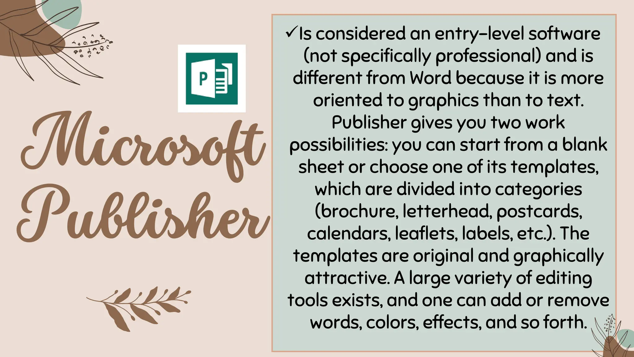 ✓Is considered an entry-level software
(not specifically professional) and is
different from Word because it is more
oriented to graphics than to text.
Publisher gives you two work
possibilities: you can start from a blank
sheet or choose one of its templates,
which are divided into categories
(brochure, letterhead, postcards,
calendars, leaflets, labels, etc.). The
templates are original and graphically
attractive. A large variety of editing
tools exists, and one can add or remove
words, colors, effects, and so forth.
 