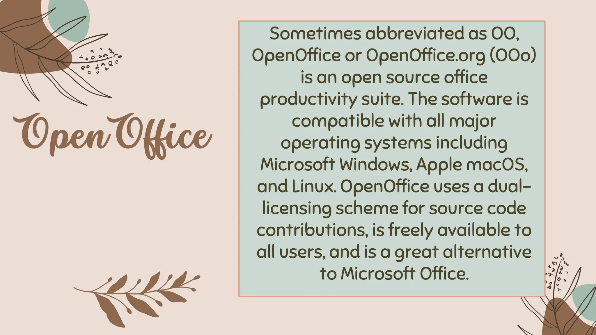 Sometimes abbreviated as OO,
OpenOffice or OpenOffice.org (OOo)
is an open source office
productivity suite. The software is
compatible with all major
operating systems including
Microsoft Windows, Apple macOS,
and Linux. OpenOffice uses a dual-
licensing scheme for source code
contributions, is freely available to
all users, and is a great alternative
to Microsoft Office.
 