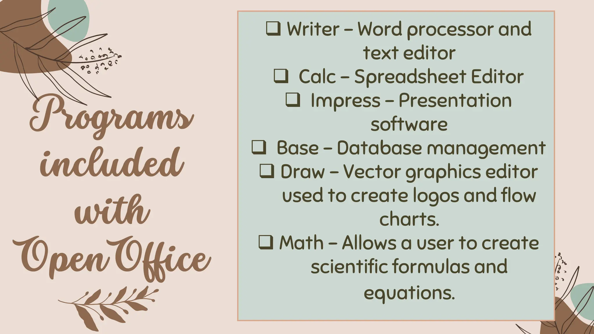❑ Writer - Word processor and
text editor
❑ Calc – Spreadsheet Editor
❑ Impress - Presentation
software
❑ Base – Database management
❑ Draw - Vector graphics editor
used to create logos and flow
charts.
❑ Math - Allows a user to create
scientific formulas and
equations.
 
