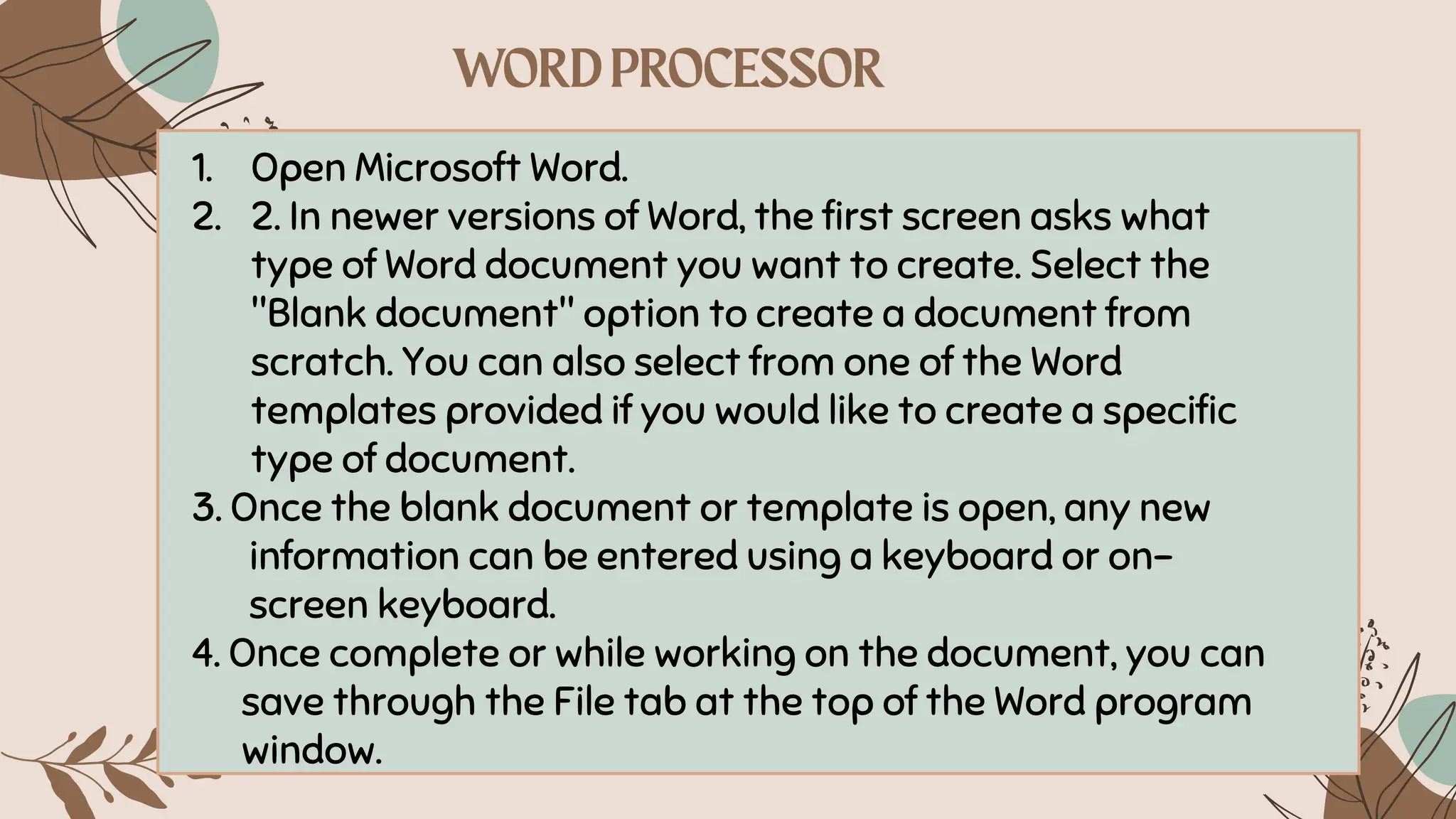 1. Open Microsoft Word.
2. 2. In newer versions of Word, the first screen asks what
type of Word document you want to create. Select the
"Blank document" option to create a document from
scratch. You can also select from one of the Word
templates provided if you would like to create a specific
type of document.
3. Once the blank document or template is open, any new
information can be entered using a keyboard or on-
screen keyboard.
4. Once complete or while working on the document, you can
save through the File tab at the top of the Word program
window.
 