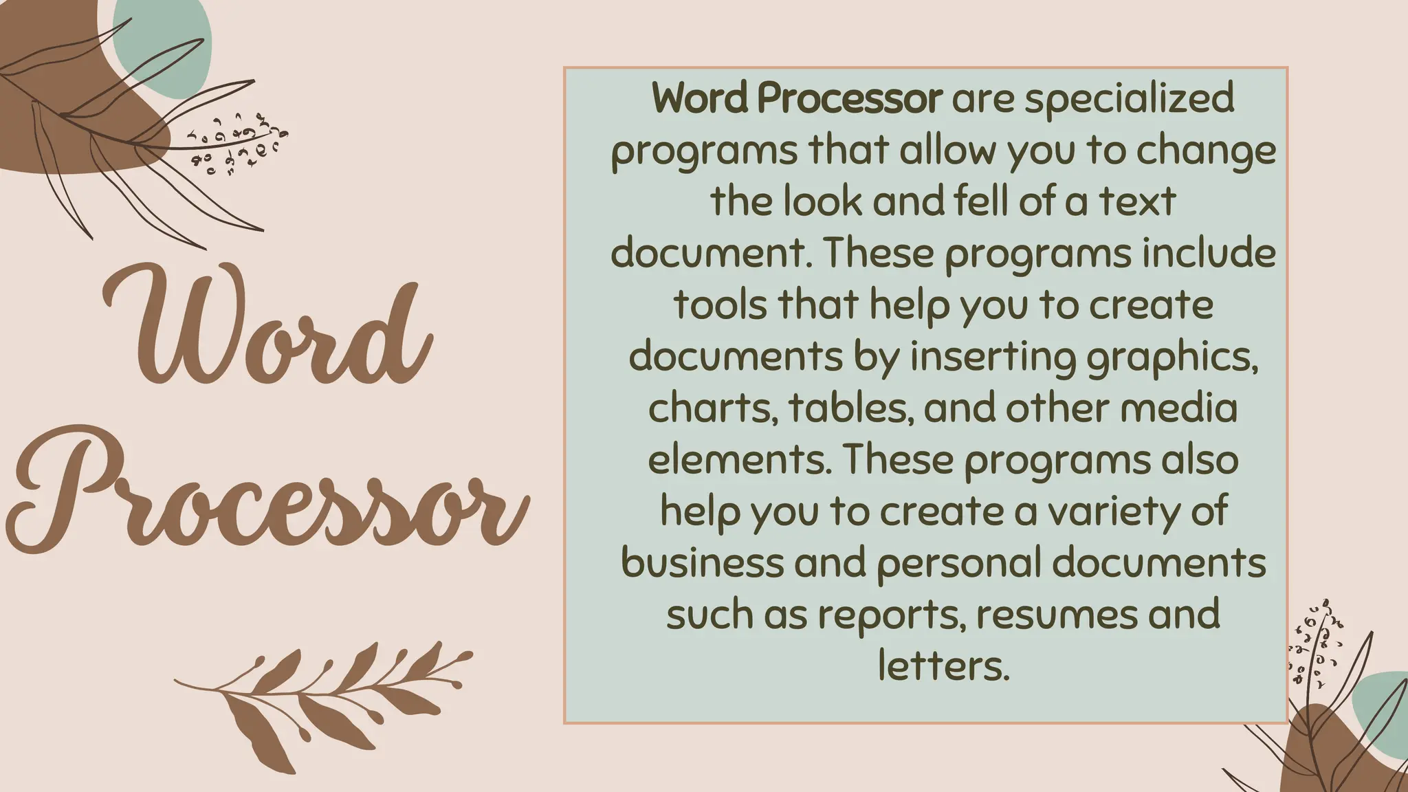 Word Processor are specialized
programs that allow you to change
the look and fell of a text
document. These programs include
tools that help you to create
documents by inserting graphics,
charts, tables, and other media
elements. These programs also
help you to create a variety of
business and personal documents
such as reports, resumes and
letters.
 