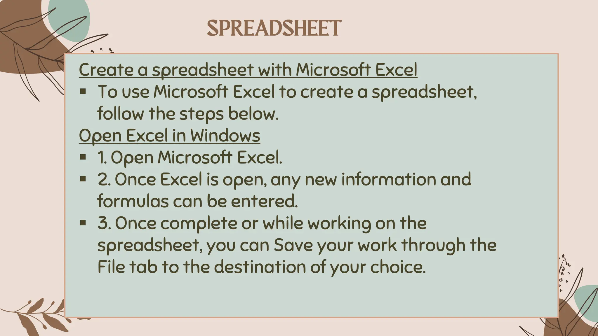 Create a spreadsheet with Microsoft Excel
▪ To use Microsoft Excel to create a spreadsheet,
follow the steps below.
Open Excel in Windows
▪ 1. Open Microsoft Excel.
▪ 2. Once Excel is open, any new information and
formulas can be entered.
▪ 3. Once complete or while working on the
spreadsheet, you can Save your work through the
File tab to the destination of your choice.
 