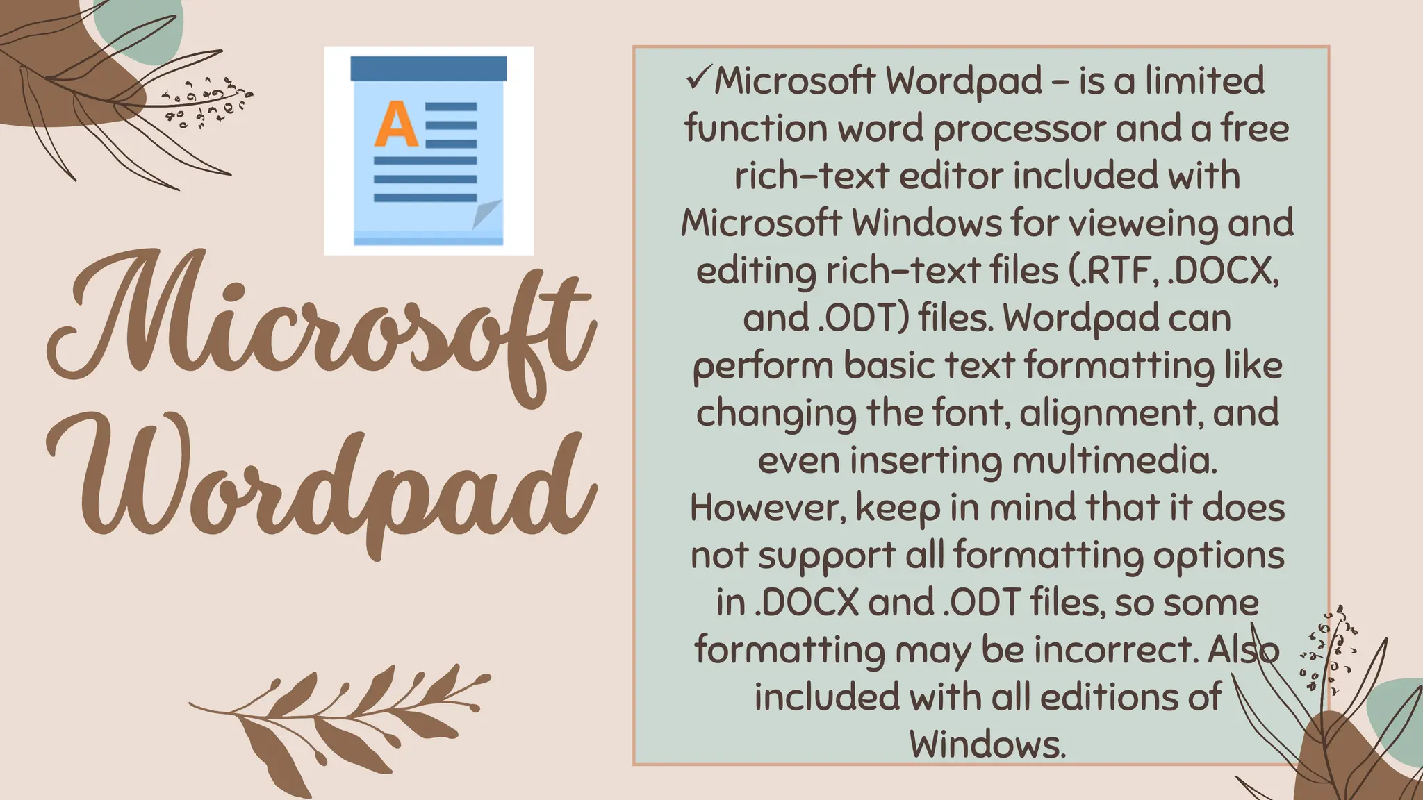 ✓Microsoft Wordpad – is a limited
function word processor and a free
rich-text editor included with
Microsoft Windows for vieweing and
editing rich-text files (.RTF, .DOCX,
and .ODT) files. Wordpad can
perform basic text formatting like
changing the font, alignment, and
even inserting multimedia.
However, keep in mind that it does
not support all formatting options
in .DOCX and .ODT files, so some
formatting may be incorrect. Also
included with all editions of
Windows.
 