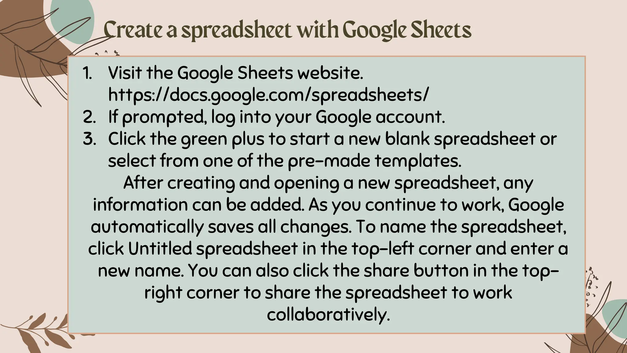 1. Visit the Google Sheets website.
https://docs.google.com/spreadsheets/
2. If prompted, log into your Google account.
3. Click the green plus to start a new blank spreadsheet or
select from one of the pre-made templates.
After creating and opening a new spreadsheet, any
information can be added. As you continue to work, Google
automatically saves all changes. To name the spreadsheet,
click Untitled spreadsheet in the top-left corner and enter a
new name. You can also click the share button in the top-
right corner to share the spreadsheet to work
collaboratively.
 