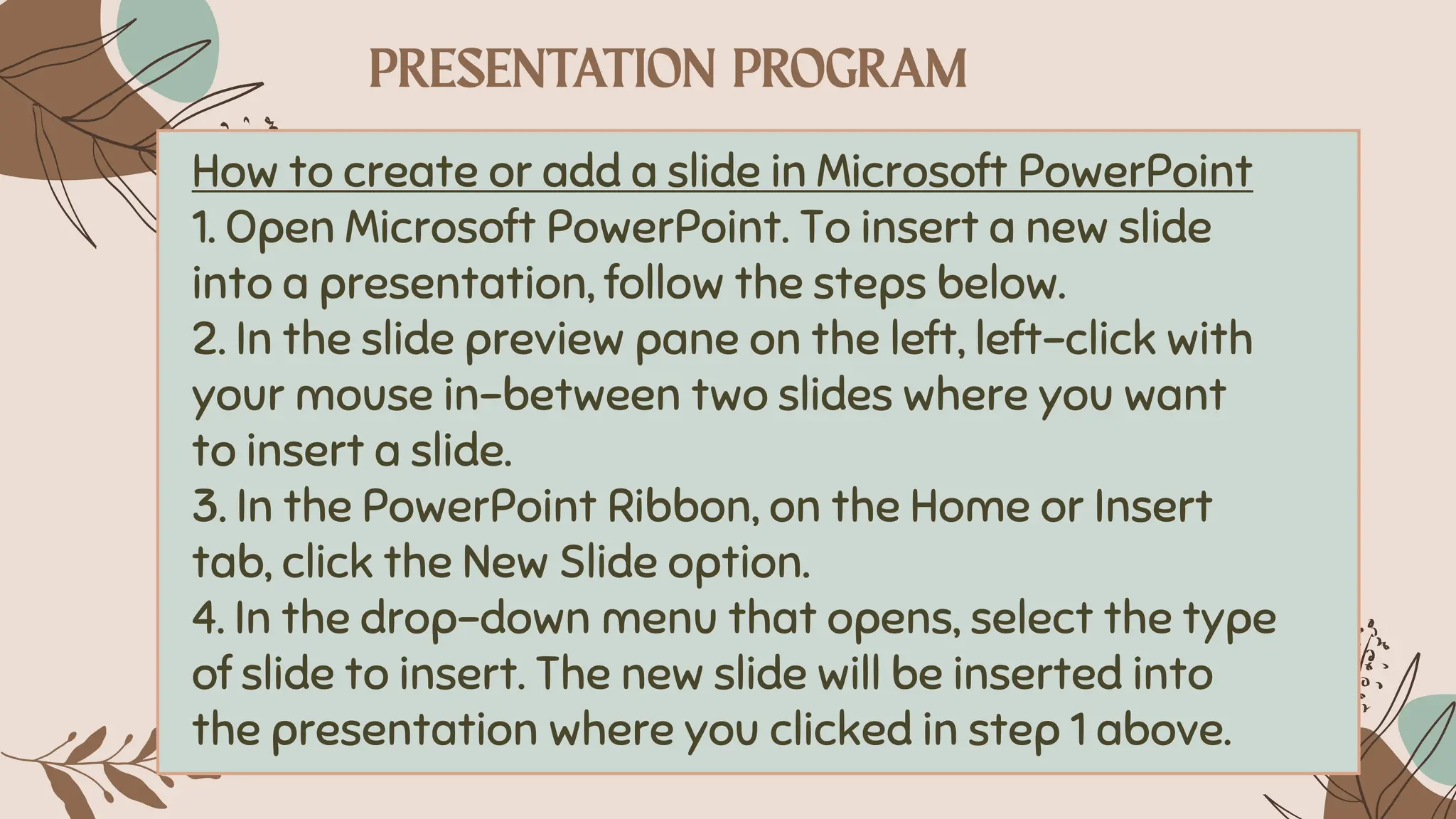How to create or add a slide in Microsoft PowerPoint
1. Open Microsoft PowerPoint. To insert a new slide
into a presentation, follow the steps below.
2. In the slide preview pane on the left, left-click with
your mouse in-between two slides where you want
to insert a slide.
3. In the PowerPoint Ribbon, on the Home or Insert
tab, click the New Slide option.
4. In the drop-down menu that opens, select the type
of slide to insert. The new slide will be inserted into
the presentation where you clicked in step 1 above.
 