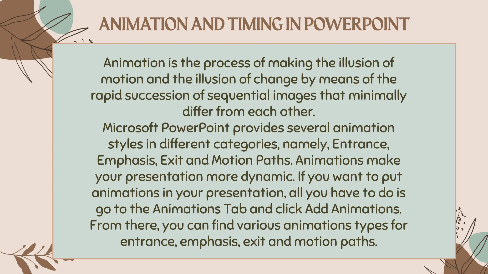Animation is the process of making the illusion of
motion and the illusion of change by means of the
rapid succession of sequential images that minimally
differ from each other.
Microsoft PowerPoint provides several animation
styles in different categories, namely, Entrance,
Emphasis, Exit and Motion Paths. Animations make
your presentation more dynamic. If you want to put
animations in your presentation, all you have to do is
go to the Animations Tab and click Add Animations.
From there, you can find various animations types for
entrance, emphasis, exit and motion paths.
 