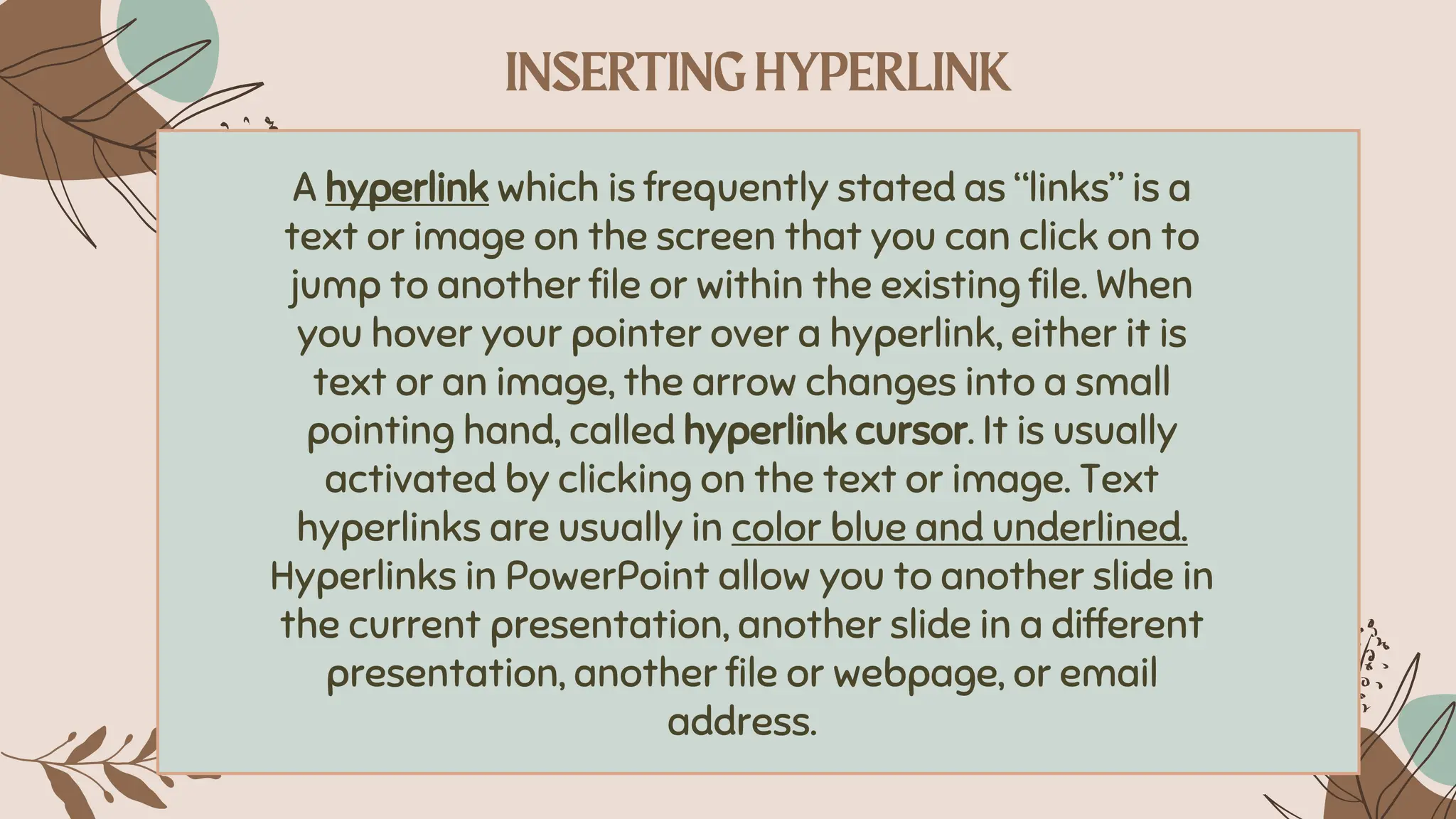 A hyperlink which is frequently stated as “links” is a
text or image on the screen that you can click on to
jump to another file or within the existing file. When
you hover your pointer over a hyperlink, either it is
text or an image, the arrow changes into a small
pointing hand, called hyperlink cursor. It is usually
activated by clicking on the text or image. Text
hyperlinks are usually in color blue and underlined.
Hyperlinks in PowerPoint allow you to another slide in
the current presentation, another slide in a different
presentation, another file or webpage, or email
address.
 