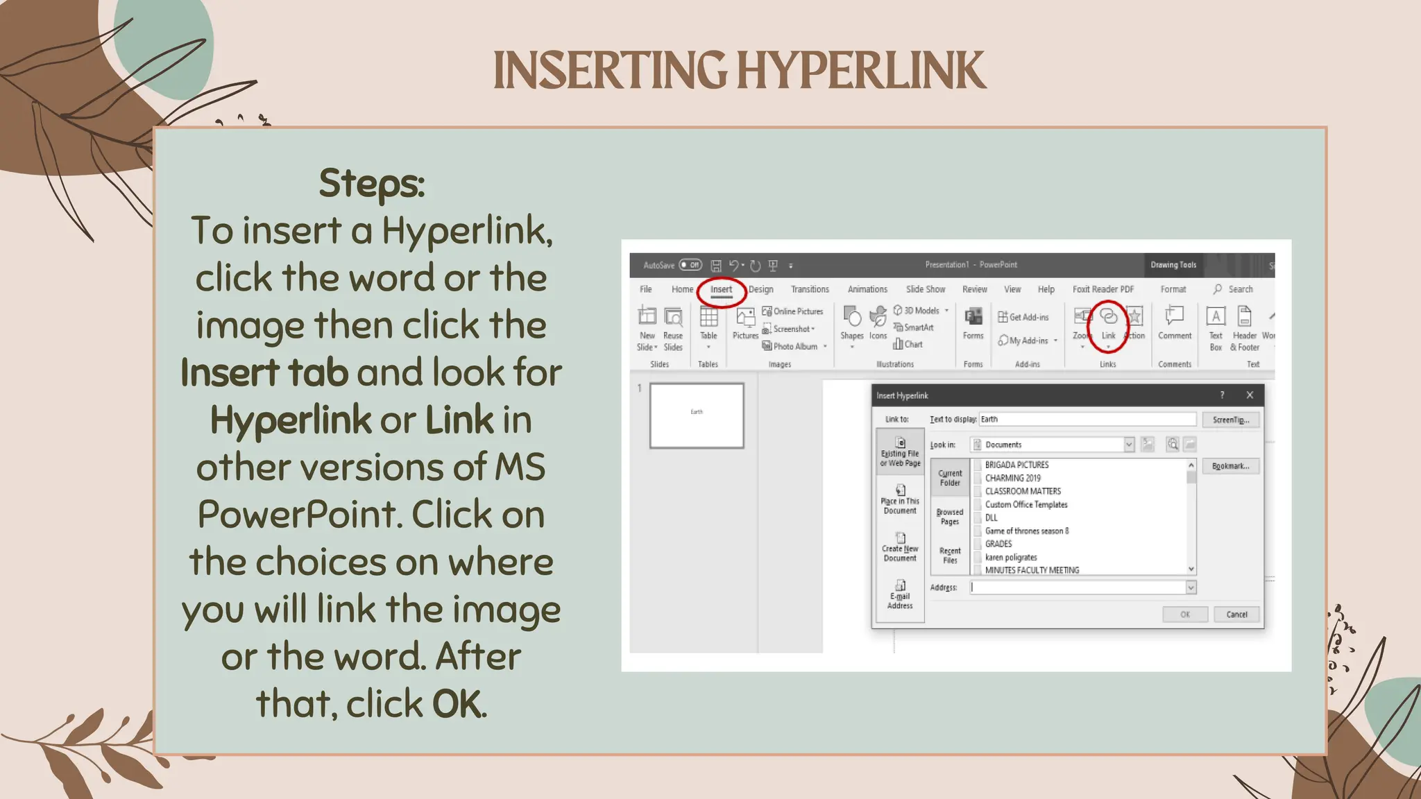 Steps:
To insert a Hyperlink,
click the word or the
image then click the
Insert tab and look for
Hyperlink or Link in
other versions of MS
PowerPoint. Click on
the choices on where
you will link the image
or the word. After
that, click OK.
 