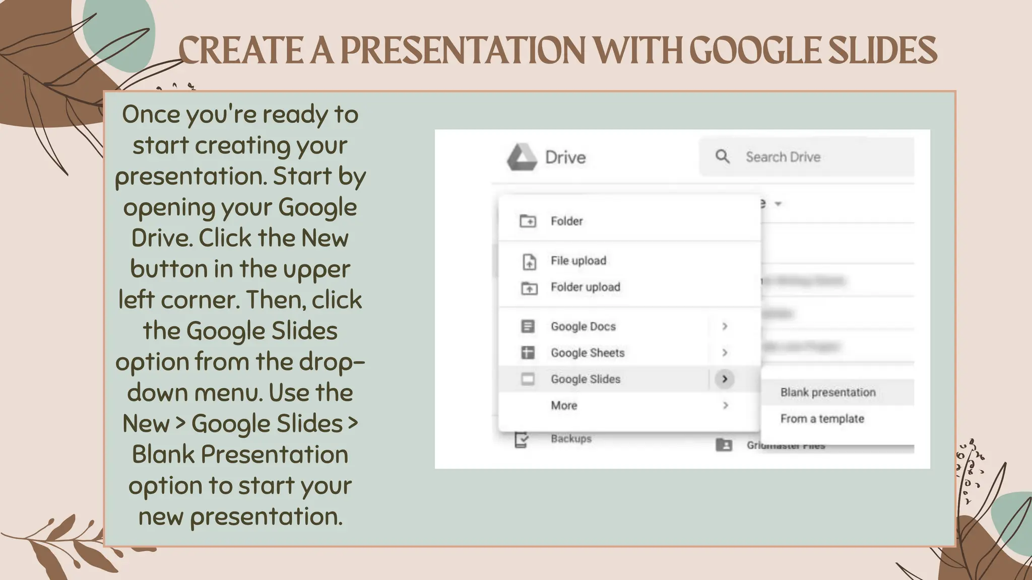 Once you're ready to
start creating your
presentation. Start by
opening your Google
Drive. Click the New
button in the upper
left corner. Then, click
the Google Slides
option from the drop-
down menu. Use the
New > Google Slides >
Blank Presentation
option to start your
new presentation.
 