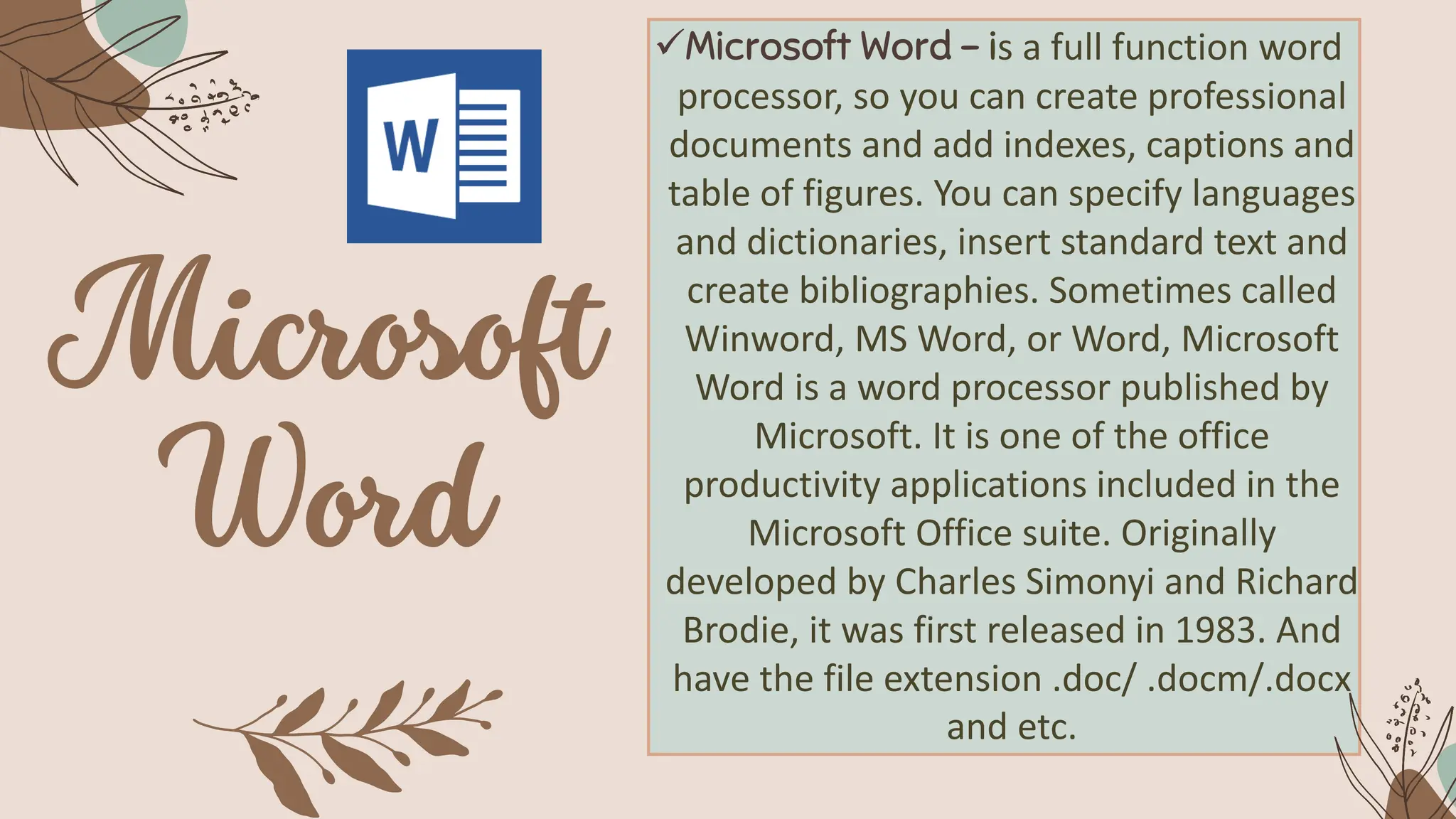 ✓Microsoft Word – is a full function word
processor, so you can create professional
documents and add indexes, captions and
table of figures. You can specify languages
and dictionaries, insert standard text and
create bibliographies. Sometimes called
Winword, MS Word, or Word, Microsoft
Word is a word processor published by
Microsoft. It is one of the office
productivity applications included in the
Microsoft Office suite. Originally
developed by Charles Simonyi and Richard
Brodie, it was first released in 1983. And
have the file extension .doc/ .docm/.docx
and etc.
 