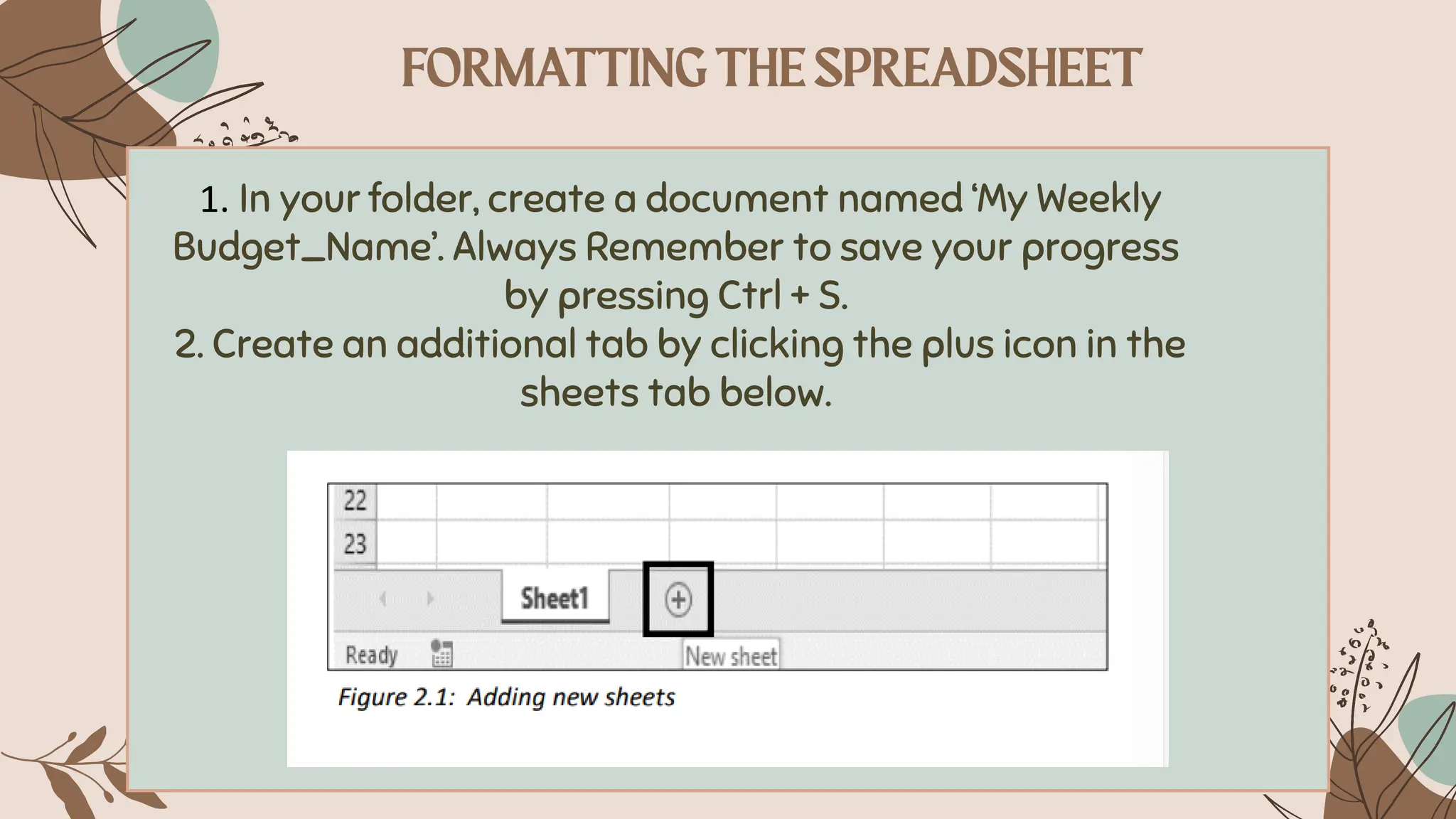 1. In your folder, create a document named ‘My Weekly
Budget_Name’. Always Remember to save your progress
by pressing Ctrl + S.
2. Create an additional tab by clicking the plus icon in the
sheets tab below.
 