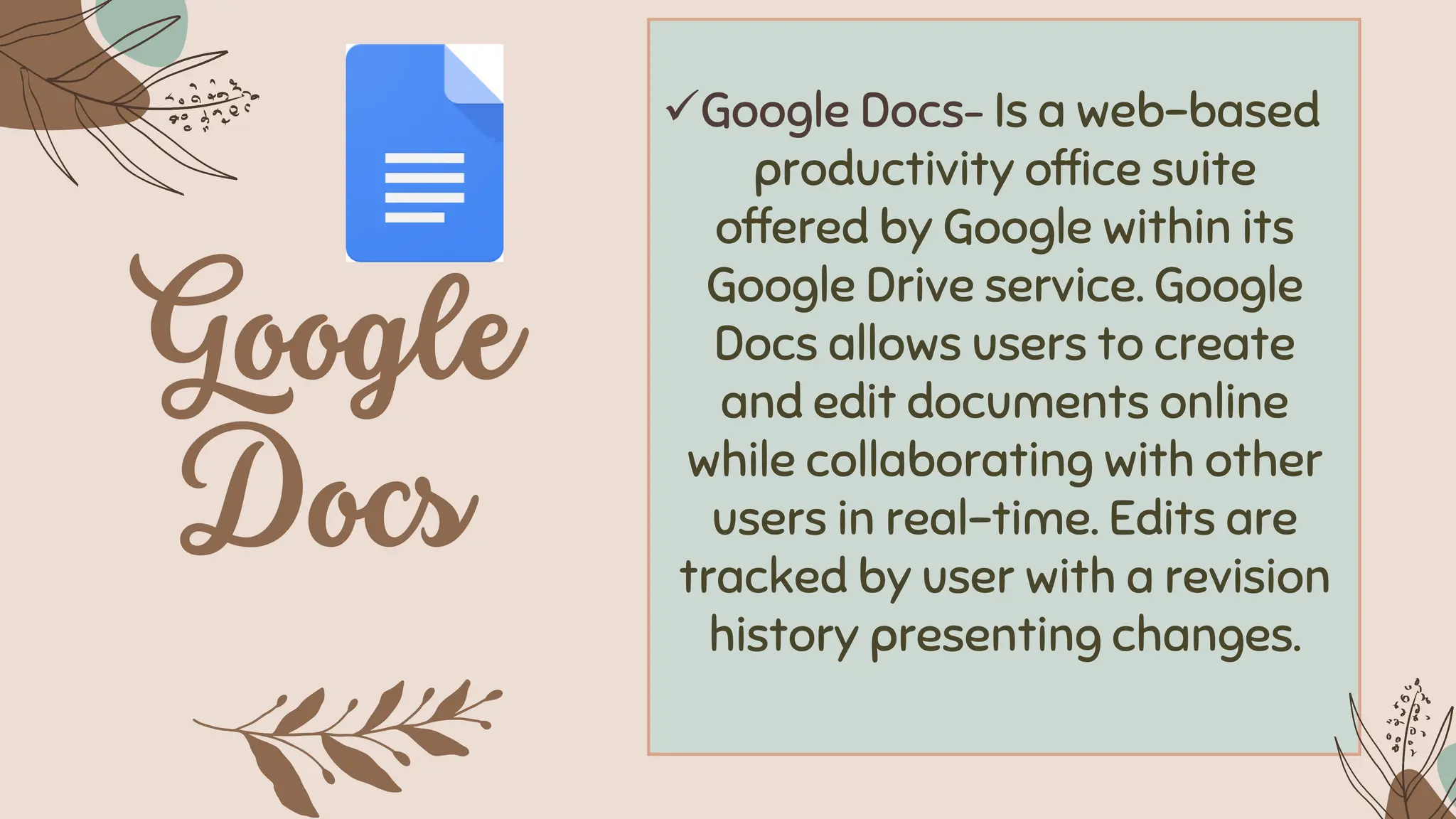 ✓Google Docs– Is a web-based
productivity office suite
offered by Google within its
Google Drive service. Google
Docs allows users to create
and edit documents online
while collaborating with other
users in real-time. Edits are
tracked by user with a revision
history presenting changes.
 