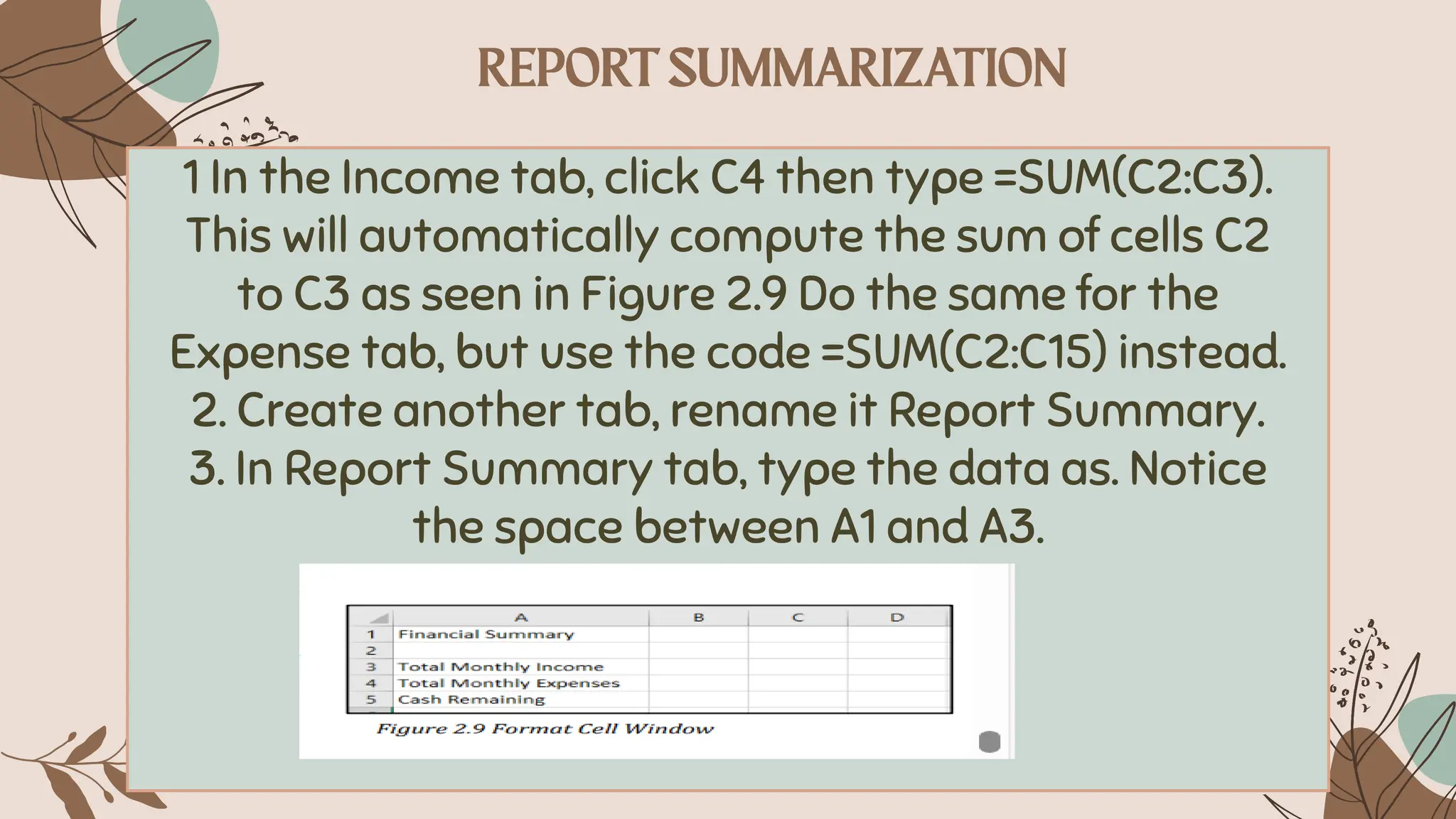 1 In the Income tab, click C4 then type =SUM(C2:C3).
This will automatically compute the sum of cells C2
to C3 as seen in Figure 2.9 Do the same for the
Expense tab, but use the code =SUM(C2:C15) instead.
2. Create another tab, rename it Report Summary.
3. In Report Summary tab, type the data as. Notice
the space between A1 and A3.
 