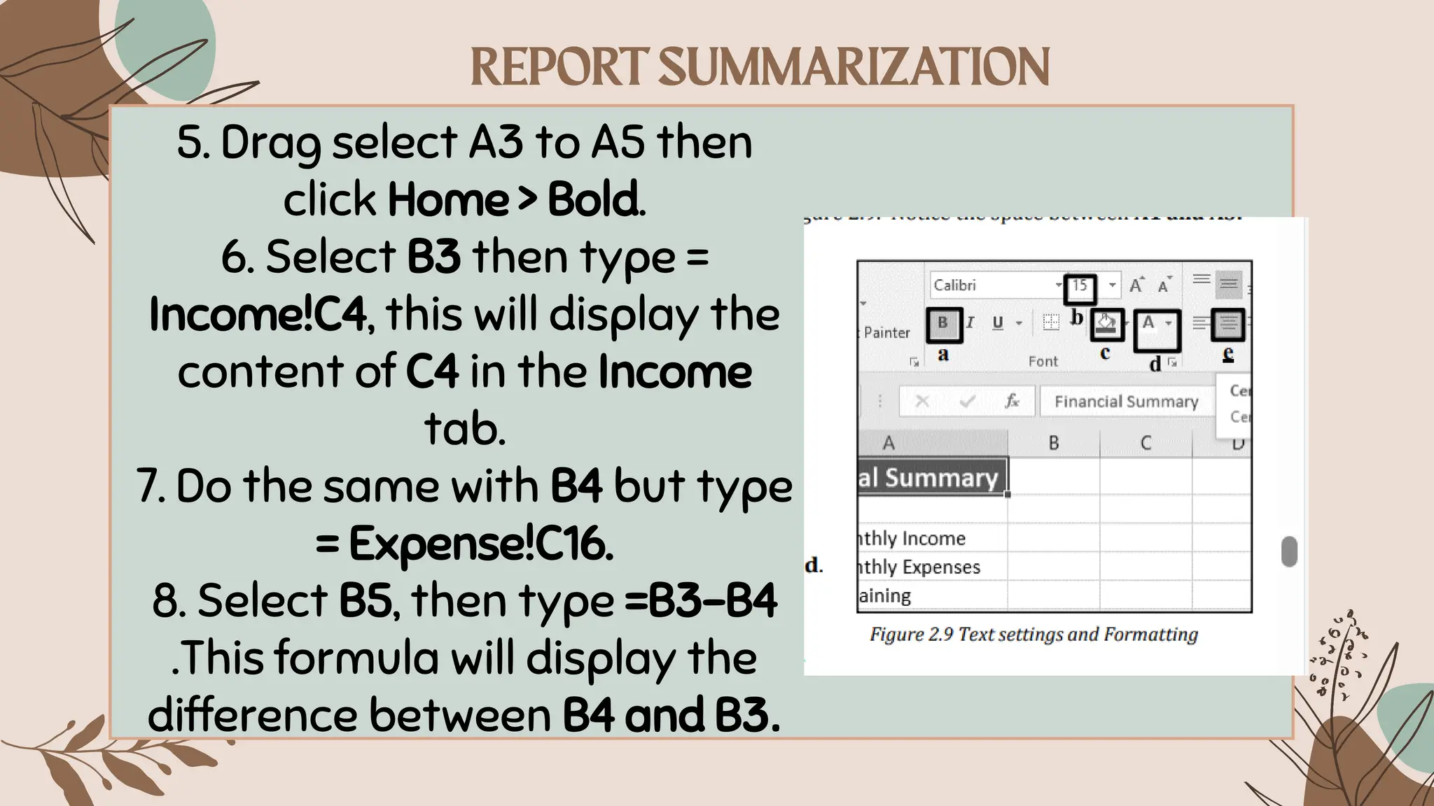 5. Drag select A3 to A5 then
click Home > Bold.
6. Select B3 then type =
Income!C4, this will display the
content of C4 in the Income
tab.
7. Do the same with B4 but type
= Expense!C16.
8. Select B5, then type =B3-B4
.This formula will display the
difference between B4 and B3.
 