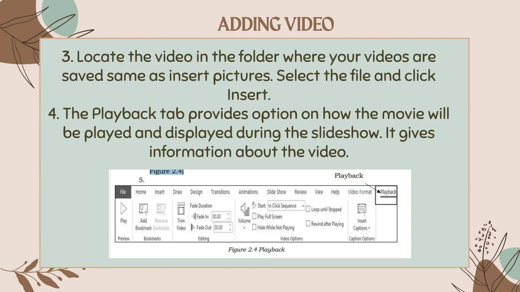 3. Locate the video in the folder where your videos are
saved same as insert pictures. Select the file and click
Insert.
4. The Playback tab provides option on how the movie will
be played and displayed during the slideshow. It gives
information about the video.
 