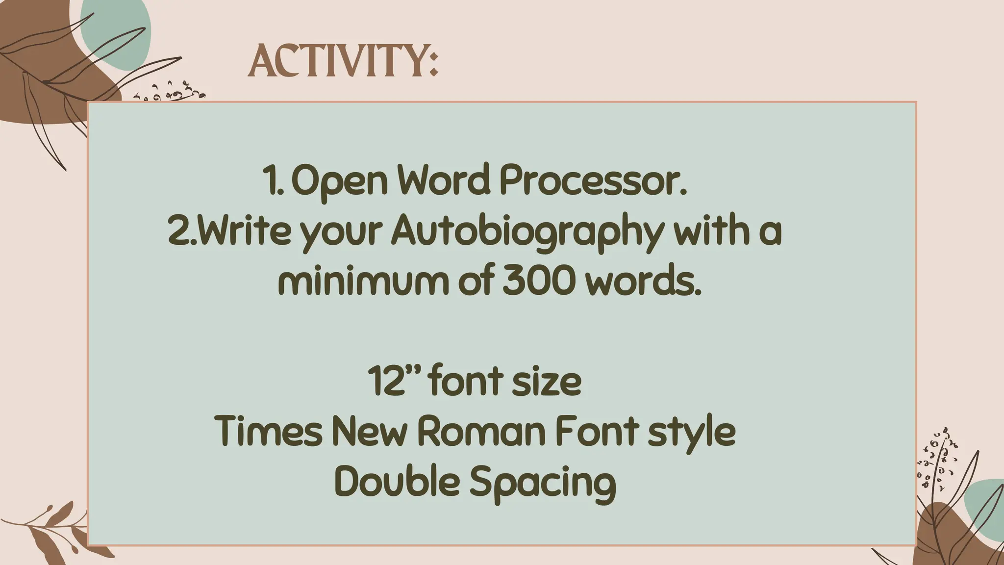 1. Open Word Processor.
2.Write your Autobiography with a
minimum of 300 words.
12” font size
Times New Roman Font style
Double Spacing
 