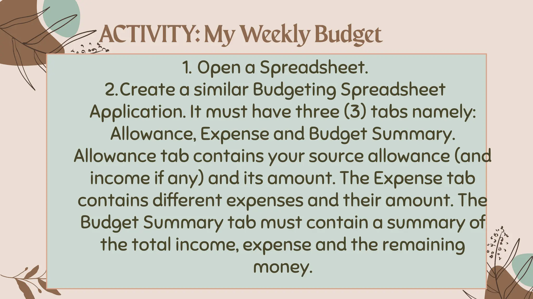 1. Open a Spreadsheet.
2.Create a similar Budgeting Spreadsheet
Application. It must have three (3) tabs namely:
Allowance, Expense and Budget Summary.
Allowance tab contains your source allowance (and
income if any) and its amount. The Expense tab
contains different expenses and their amount. The
Budget Summary tab must contain a summary of
the total income, expense and the remaining
money.
 