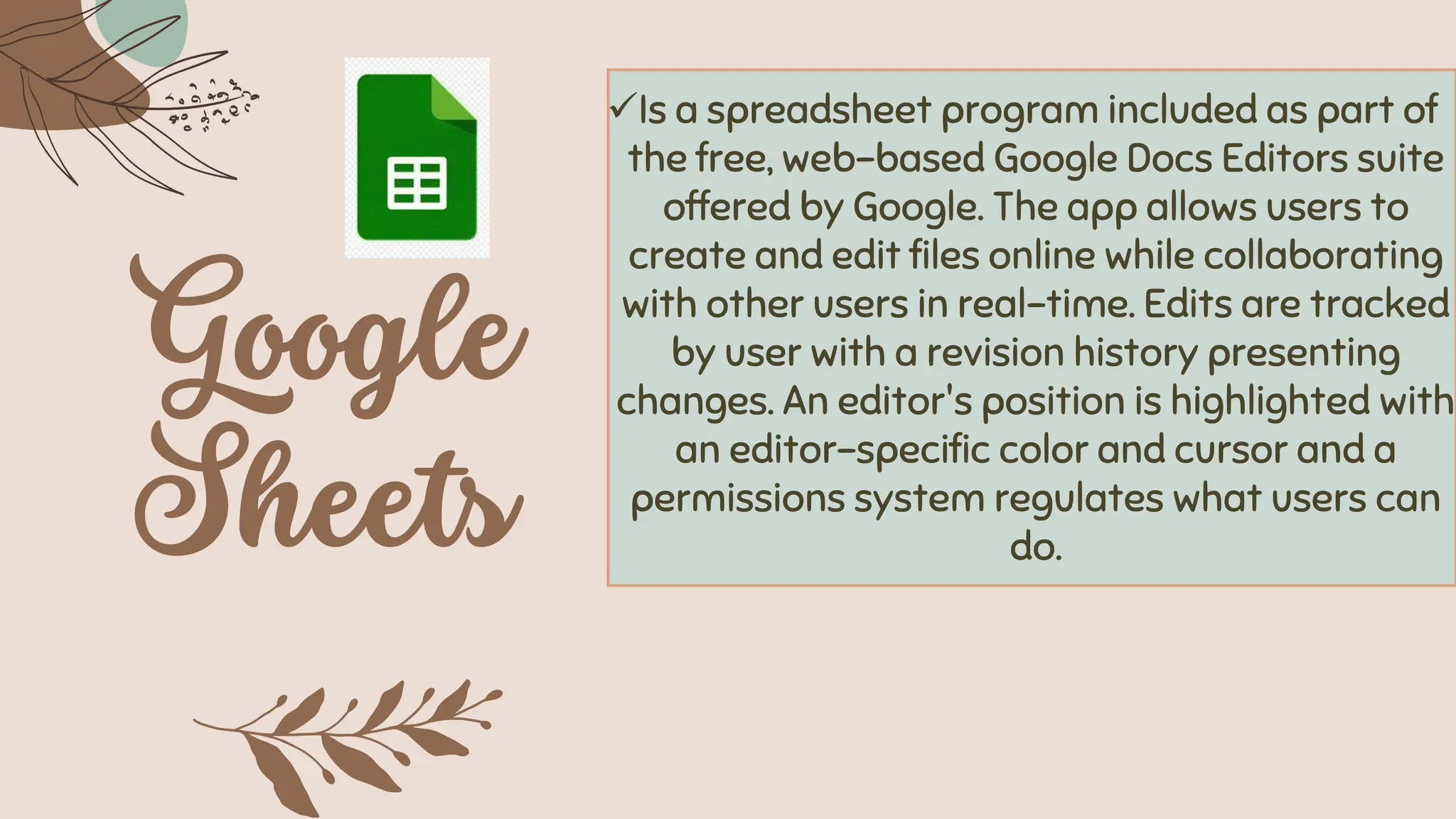 ✓Is a spreadsheet program included as part of
the free, web-based Google Docs Editors suite
offered by Google. The app allows users to
create and edit files online while collaborating
with other users in real-time. Edits are tracked
by user with a revision history presenting
changes. An editor's position is highlighted with
an editor-specific color and cursor and a
permissions system regulates what users can
do.
 