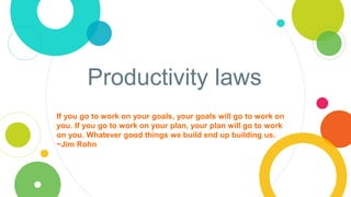 Productivity laws
If you go to work on your goals, your goals will go to work on
you. If you go to work on your plan, your plan will go to work
on you. Whatever good things we build end up building us.
~Jim Rohn
 