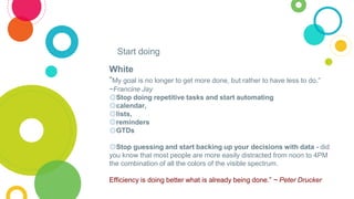 White
“My goal is no longer to get more done, but rather to have less to do.”
~Francine Jay
◎Stop doing repetitive tasks a...