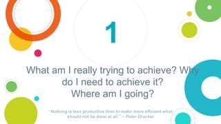 What am I really trying to achieve? Why
do I need to achieve it?
Where am I going?
“Nothing is less productive than to mak...