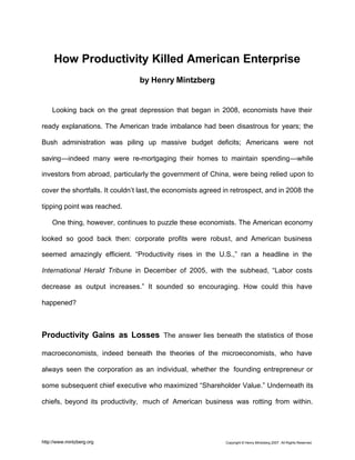 Copyright © Henry Mintzberg 2007. All Rights Reserved.http://www.mintzberg.org
How Productivity Killed American Enterprise
by Henry Mintzberg
Looking back on the great depression that began in 2008, economists have their
ready explanations. The American trade imbalance had been disastrous for years; the
Bush administration was piling up massive budget deficits; Americans were not
saving—indeed many were re-mortgaging their homes to maintain spending—while
investors from abroad, particularly the government of China, were being relied upon to
cover the shortfalls. It couldn’t last, the economists agreed in retrospect, and in 2008 the
tipping point was reached.
One thing, however, continues to puzzle these economists. The American economy
looked so good back then: corporate profits were robust, and American business
seemed amazingly efficient. “Productivity rises in the U.S.,” ran a headline in the
International Herald Tribune in December of 2005, with the subhead, “Labor costs
decrease as output increases.” It sounded so encouraging. How could this have
happened?
Productivity Gains as Losses The answer lies beneath the statistics of those
macroeconomists, indeed beneath the theories of the microeconomists, who have
always seen the corporation as an individual, whether the founding entrepreneur or
some subsequent chief executive who maximized “Shareholder Value.” Underneath its
chiefs, beyond its productivity, much of American business was rotting from within.
 