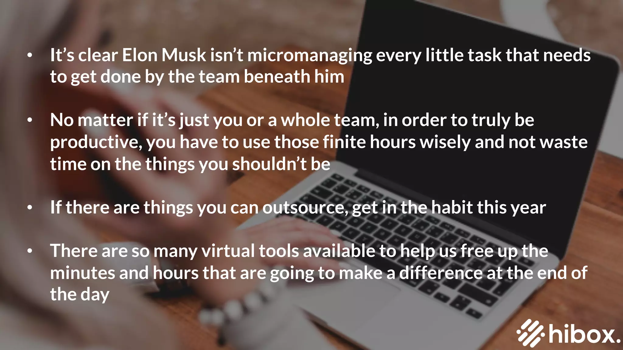 #2
SCHEDULE UNINTERRUPTED
BLOCKS OF TIME
• It’s clear Elon Musk isn’t micromanaging every little task that needs
to get done by the team beneath him
• No matter if it’s just you or a whole team, in order to truly be
productive, you have to use those finite hours wisely and not waste
time on the things you shouldn’t be
• If there are things you can outsource, get in the habit this year
• There are so many virtual tools available to help us free up the
minutes and hours that are going to make a difference at the end of
the day
 