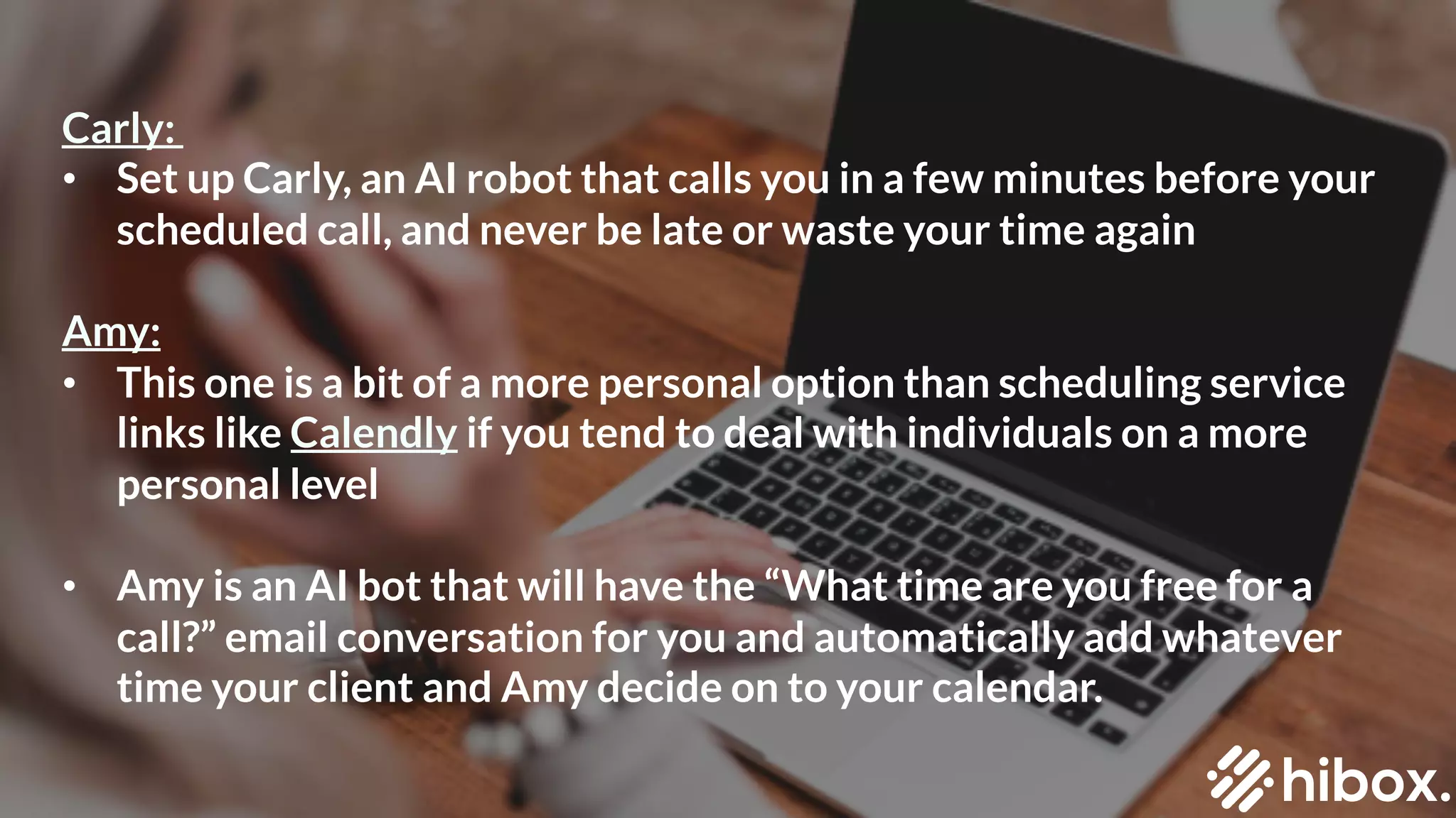 #2
SCHEDULE UNINTERRUPTED
BLOCKS OF TIME
Carly:
• Set up Carly, an AI robot that calls you in a few minutes before your
scheduled call, and never be late or waste your time again
Amy:
• This one is a bit of a more personal option than scheduling service
links like Calendly if you tend to deal with individuals on a more
personal level
• Amy is an AI bot that will have the “What time are you free for a
call?” email conversation for you and automatically add whatever
time your client and Amy decide on to your calendar.
 
