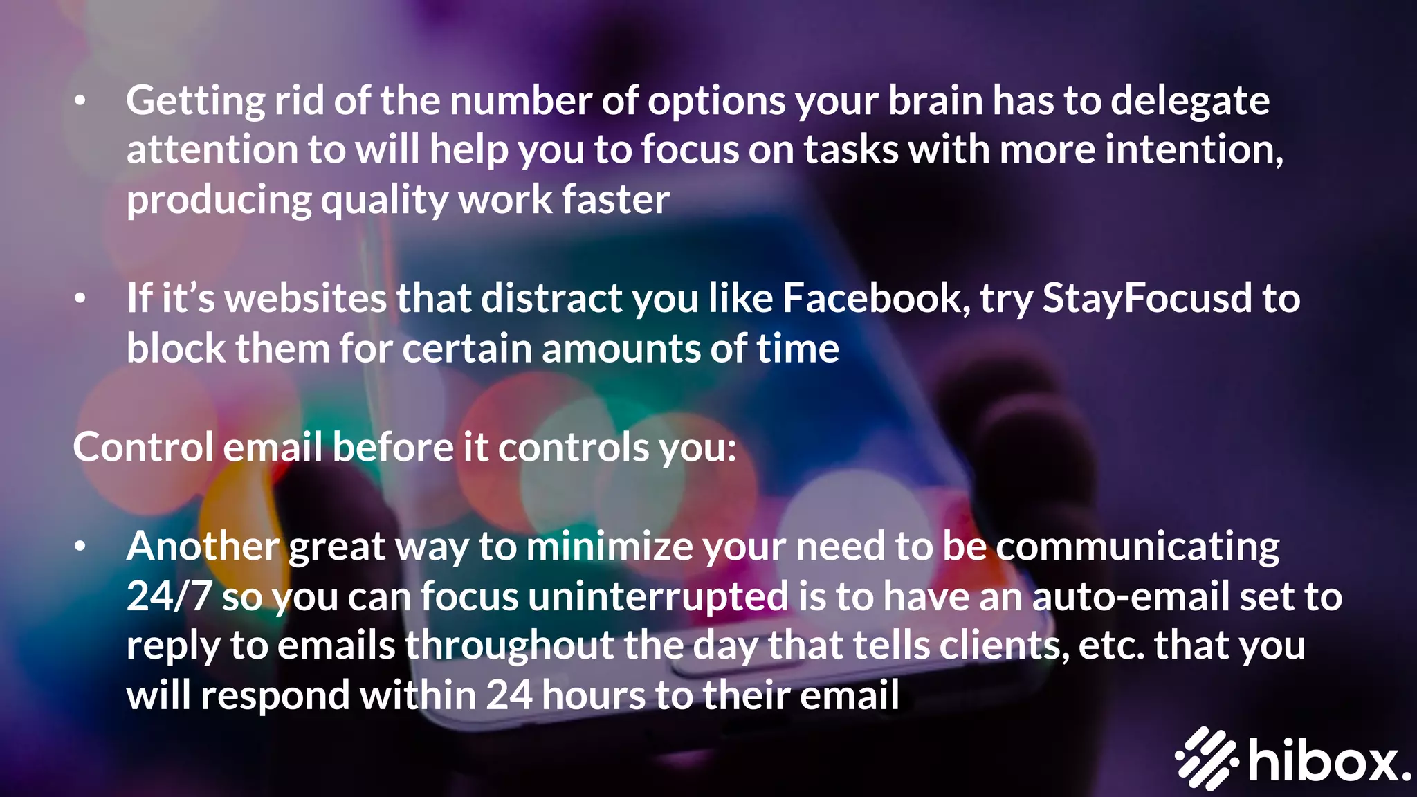 • Getting rid of the number of options your brain has to delegate
attention to will help you to focus on tasks with more intention,
producing quality work faster
• If it’s websites that distract you like Facebook, try StayFocusd to
block them for certain amounts of time
Control email before it controls you:
• Another great way to minimize your need to be communicating
24/7 so you can focus uninterrupted is to have an auto-email set to
reply to emails throughout the day that tells clients, etc. that you
will respond within 24 hours to their email
 