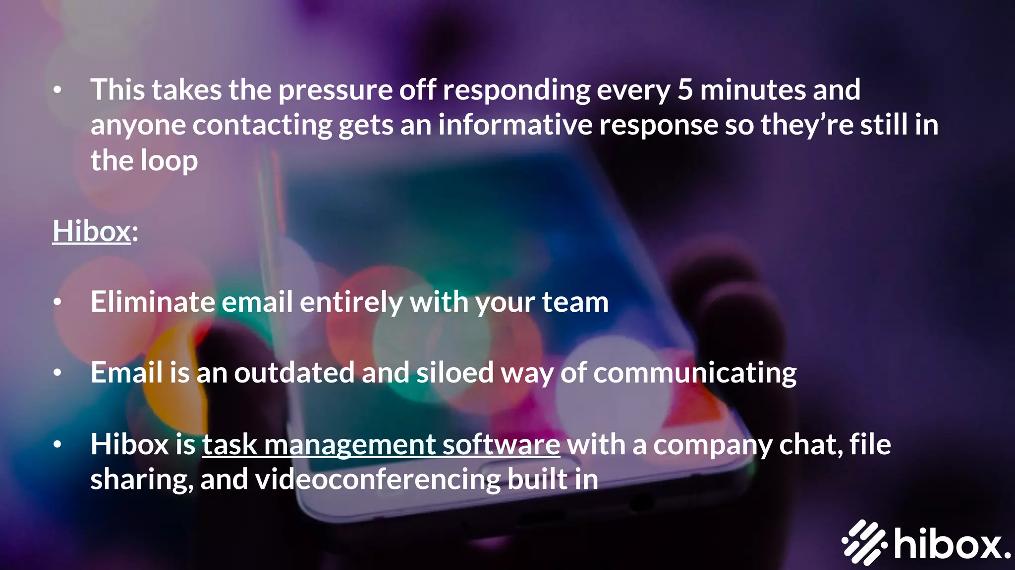 • This takes the pressure off responding every 5 minutes and
anyone contacting gets an informative response so they’re still in
the loop
Hibox:
• Eliminate email entirely with your team
• Email is an outdated and siloed way of communicating
• Hibox is task management software with a company chat, file
sharing, and videoconferencing built in
 