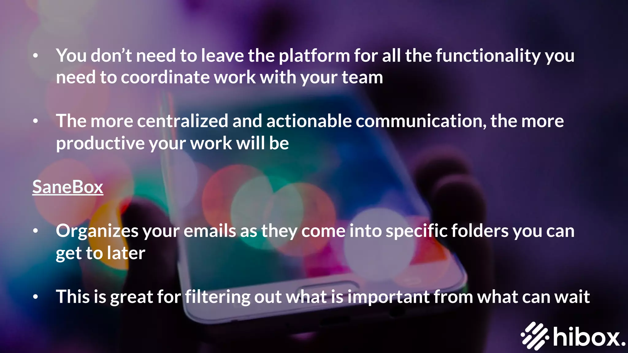 • You don’t need to leave the platform for all the functionality you
need to coordinate work with your team
• The more centralized and actionable communication, the more
productive your work will be
SaneBox
• Organizes your emails as they come into specific folders you can
get to later
• This is great for filtering out what is important from what can wait
 