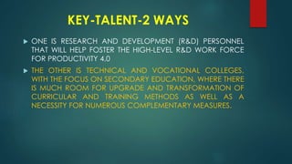 KEY-TALENT-2 WAYS
 ONE IS RESEARCH AND DEVELOPMENT (R&D) PERSONNEL
THAT WILL HELP FOSTER THE HIGH-LEVEL R&D WORK FORCE
FOR PRODUCTIVITY 4.0
 THE OTHER IS TECHNICAL AND VOCATIONAL COLLEGES,
WITH THE FOCUS ON SECONDARY EDUCATION, WHERE THERE
IS MUCH ROOM FOR UPGRADE AND TRANSFORMATION OF
CURRICULAR AND TRAINING METHODS AS WELL AS A
NECESSITY FOR NUMEROUS COMPLEMENTARY MEASURES.
 