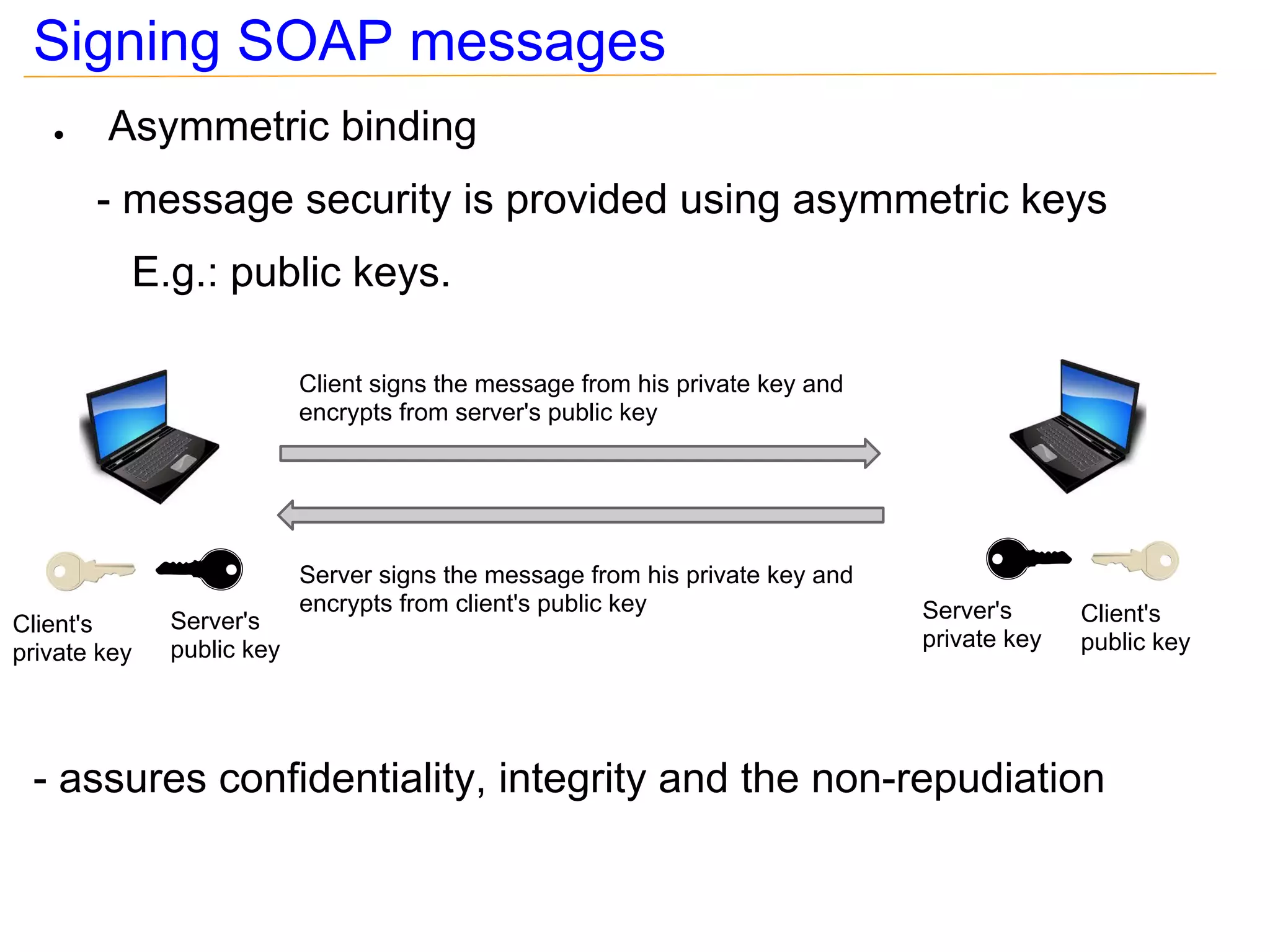 Signing SOAP messages
   ●    Asymmetric binding
       - message security is provided using asymmetric keys
          E.g.: public keys.

                           Client signs the message from his private key and
                           encrypts from server's public key




                           Server signs the message from his private key and
                           encrypts from client's public key                   Server's      Client's
Client's      Server's
              public key                                                       private key   public key
private key




 - assures confidentiality, integrity and the non-repudiation
 