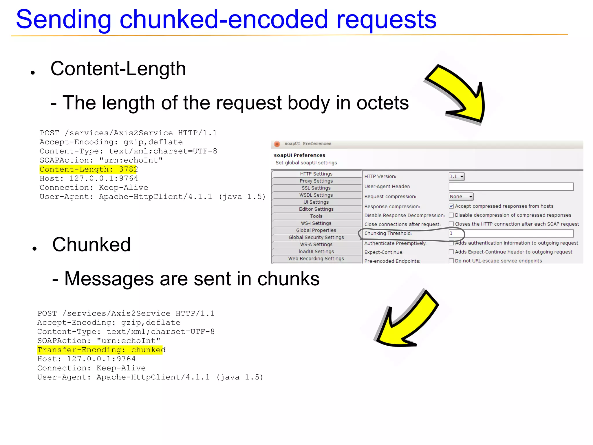 Sending chunked-encoded requests
 ●     Content-Length
       - The length of the request body in octets
     POST /services/Axis2Service HTTP/1.1
     Accept-Encoding: gzip,deflate
     Content-Type: text/xml;charset=UTF-8
     SOAPAction: "urn:echoInt"
     Content-Length: 3782
     Host: 127.0.0.1:9764
     Connection: Keep-Alive
     User-Agent: Apache-HttpClient/4.1.1 (java 1.5)




 ●      Chunked
        - Messages are sent in chunks
     POST /services/Axis2Service HTTP/1.1
     Accept-Encoding: gzip,deflate
     Content-Type: text/xml;charset=UTF-8
     SOAPAction: "urn:echoInt"
     Transfer-Encoding: chunked
     Host: 127.0.0.1:9764
     Connection: Keep-Alive
     User-Agent: Apache-HttpClient/4.1.1 (java 1.5)
 