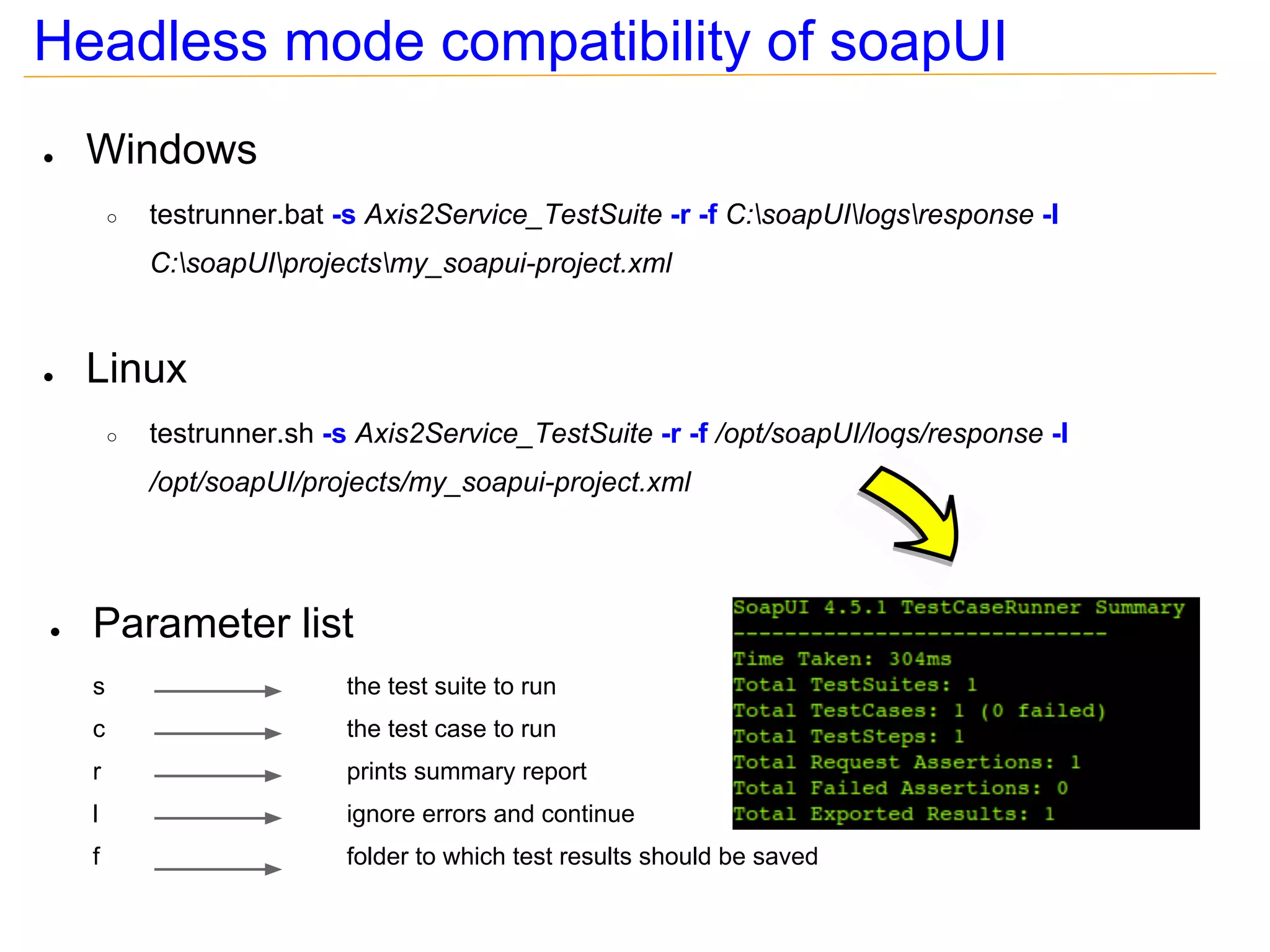 Headless mode compatibility of soapUI
●   Windows
        ○   testrunner.bat -s Axis2Service_TestSuite -r -f C:soapUIlogsresponse -I
            C:soapUIprojectsmy_soapui-project.xml


●   Linux
        ○   testrunner.sh -s Axis2Service_TestSuite -r -f /opt/soapUI/logs/response -I
            /opt/soapUI/projects/my_soapui-project.xml




●   Parameter list
    s                      the test suite to run
    c                      the test case to run
    r                      prints summary report
    l                      ignore errors and continue
    f                      folder to which test results should be saved
 