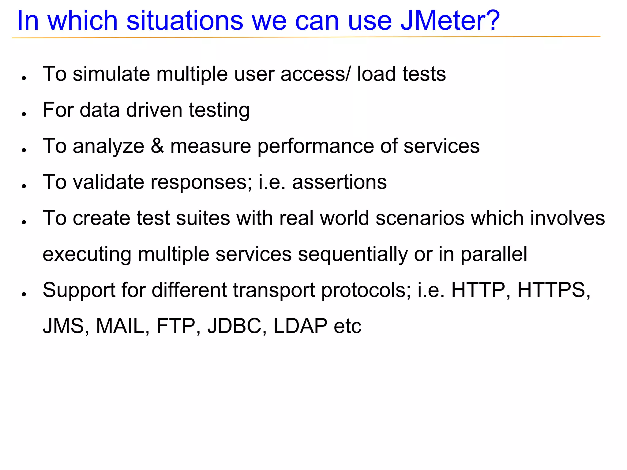 In which situations we can use JMeter?
●   To simulate multiple user access/ load tests
●   For data driven testing
●   To analyze & measure performance of services
●   To validate responses; i.e. assertions
●   To create test suites with real world scenarios which involves
    executing multiple services sequentially or in parallel
●   Support for different transport protocols; i.e. HTTP, HTTPS,
    JMS, MAIL, FTP, JDBC, LDAP etc
 