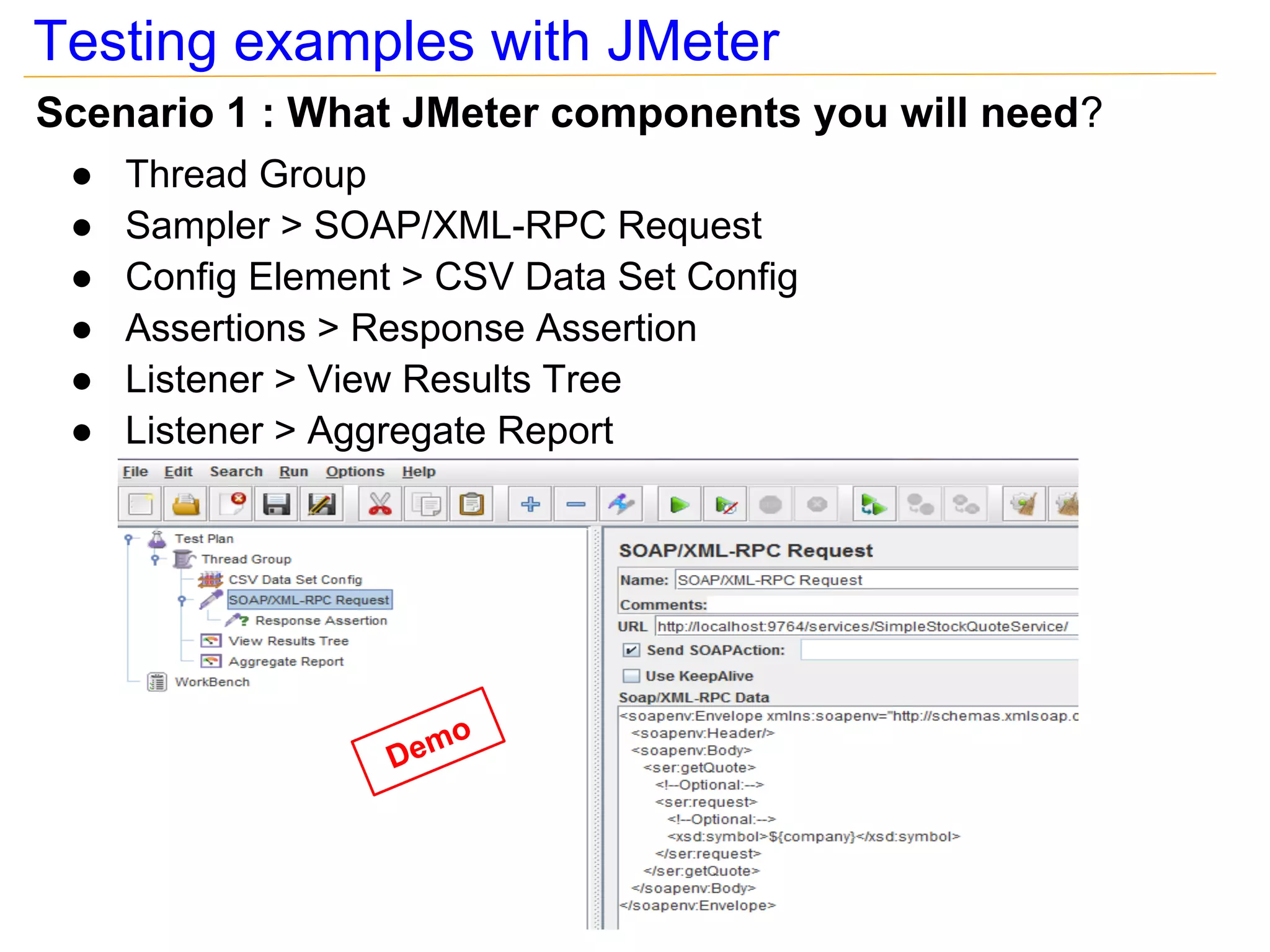 Testing examples with JMeter
Scenario 1 : What JMeter components you will need?
 ●   Thread Group
 ●   Sampler > SOAP/XML-RPC Request
 ●   Config Element > CSV Data Set Config
 ●   Assertions > Response Assertion
 ●   Listener > View Results Tree
 ●   Listener > Aggregate Report




                         o
                   Dem
 
