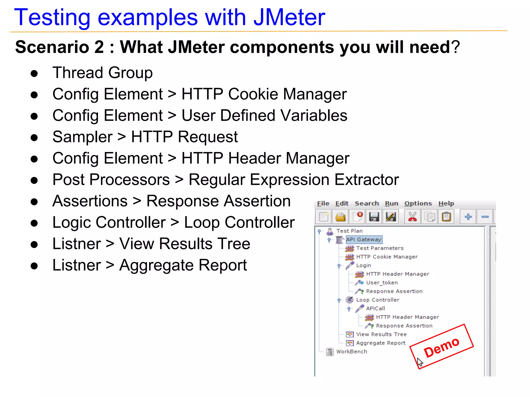 Testing examples with JMeter
Scenario 2 : What JMeter components you will need?
 ●   Thread Group
 ●   Config Element > HTTP Cookie Manager
 ●   Config Element > User Defined Variables
 ●   Sampler > HTTP Request
 ●   Config Element > HTTP Header Manager
 ●   Post Processors > Regular Expression Extractor
 ●   Assertions > Response Assertion
 ●   Logic Controller > Loop Controller
 ●   Listner > View Results Tree
 ●   Listner > Aggregate Report



                                                         o
                                                      Dem
 