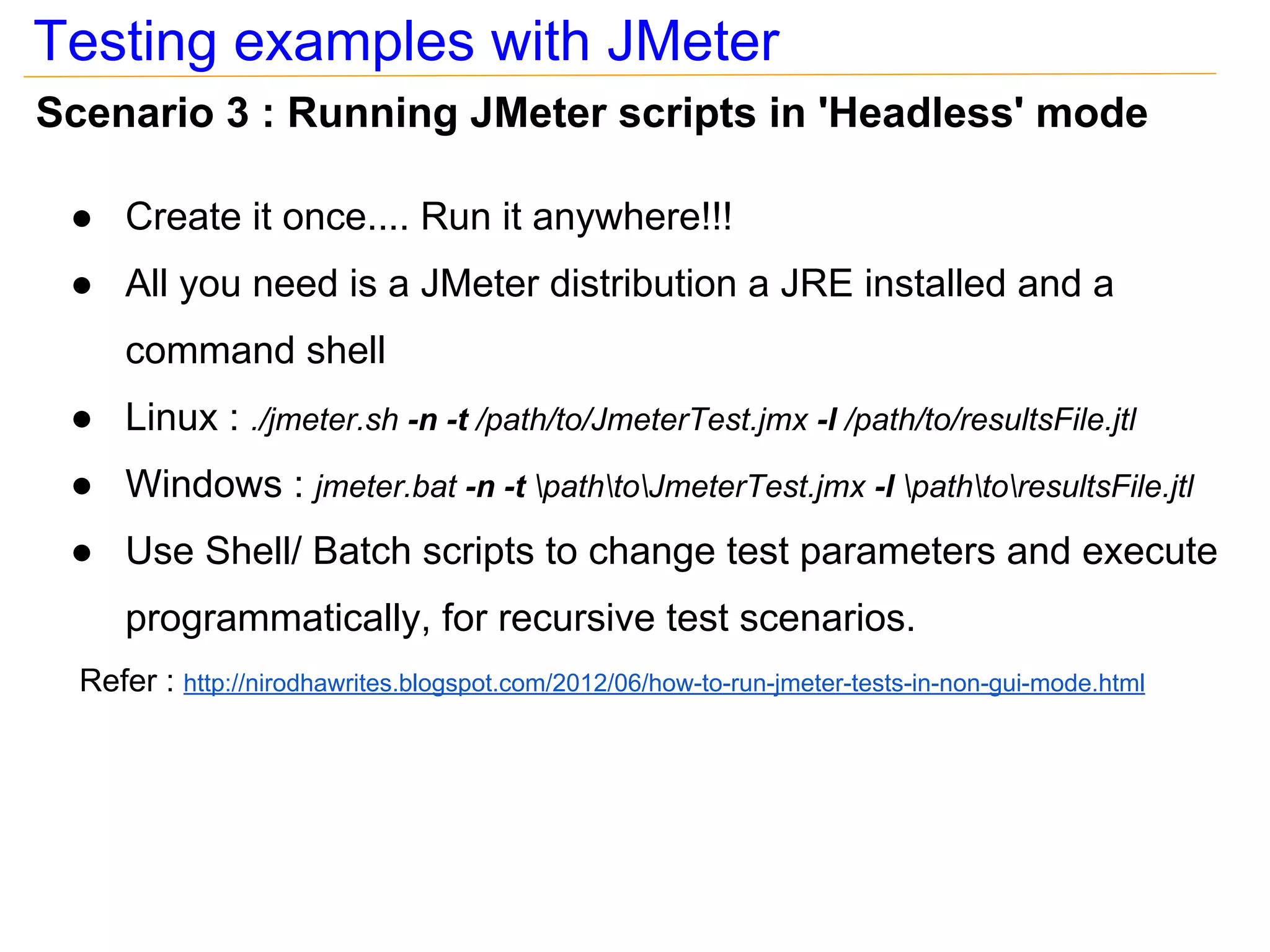 Testing examples with JMeter
Scenario 3 : Running JMeter scripts in 'Headless' mode

 ● Create it once.... Run it anywhere!!!
 ● All you need is a JMeter distribution a JRE installed and a
      command shell
 ● Linux : ./jmeter.sh -n -t /path/to/JmeterTest.jmx -l /path/to/resultsFile.jtl
 ● Windows : jmeter.bat -n -t pathtoJmeterTest.jmx -l pathtoresultsFile.jtl
 ● Use Shell/ Batch scripts to change test parameters and execute
      programmatically, for recursive test scenarios.
  Refer : http://nirodhawrites.blogspot.com/2012/06/how-to-run-jmeter-tests-in-non-gui-mode.html
 