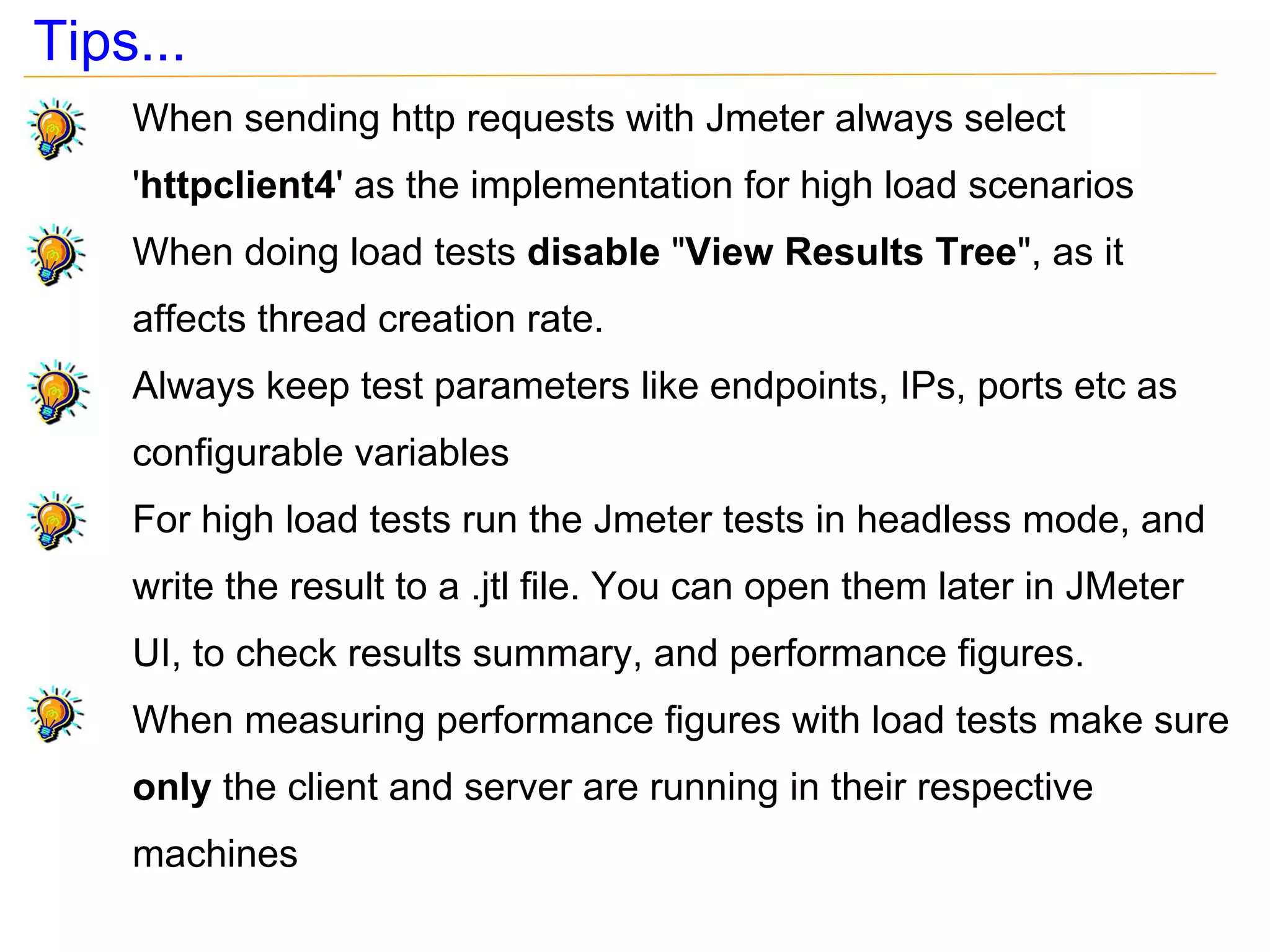 Tips...
    When sending http requests with Jmeter always select
    'httpclient4' as the implementation for high load scenarios
    When doing load tests disable "View Results Tree", as it
    affects thread creation rate.
    Always keep test parameters like endpoints, IPs, ports etc as
    configurable variables
    For high load tests run the Jmeter tests in headless mode, and
    write the result to a .jtl file. You can open them later in JMeter
    UI, to check results summary, and performance figures.
    When measuring performance figures with load tests make sure
    only the client and server are running in their respective
    machines
 