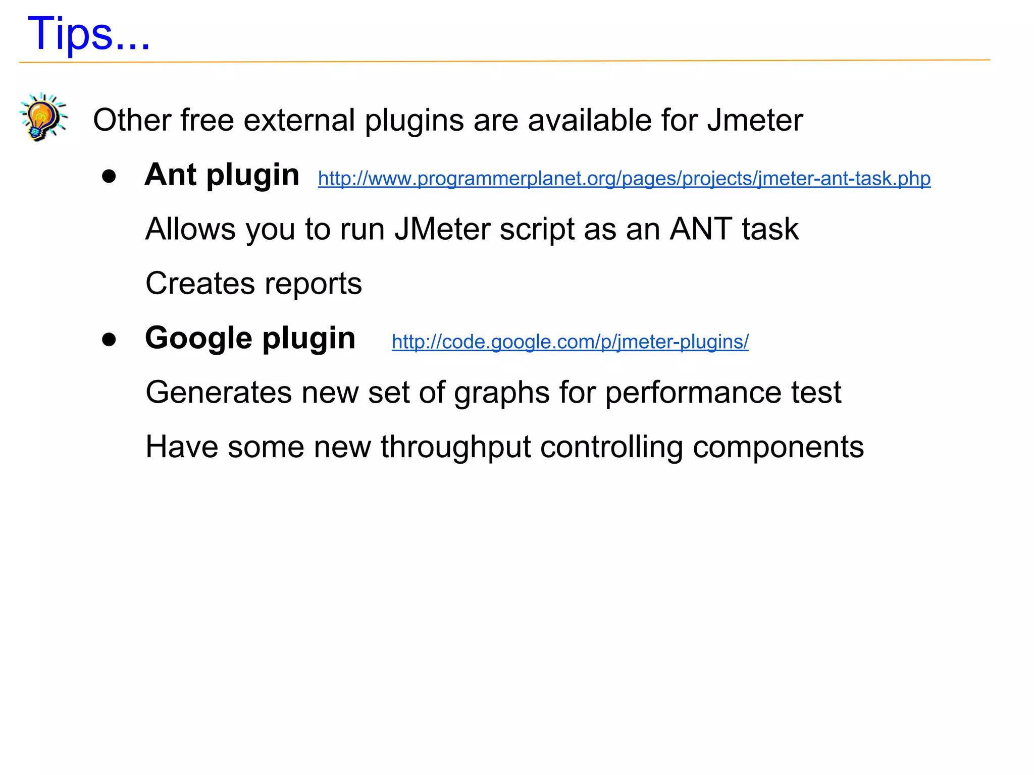 Tips...
   Other free external plugins are available for Jmeter
    ● Ant plugin   http://www.programmerplanet.org/pages/projects/jmeter-ant-task.php

      Allows you to run JMeter script as an ANT task
      Creates reports
    ● Google plugin       http://code.google.com/p/jmeter-plugins/

      Generates new set of graphs for performance test
      Have some new throughput controlling components
 