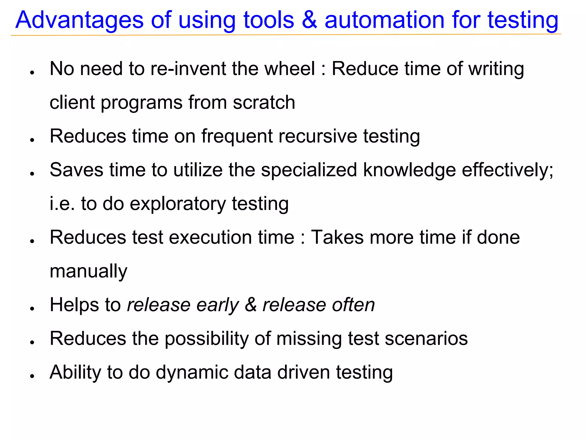 Advantages of using tools & automation for testing
 ●   No need to re-invent the wheel : Reduce time of writing
     client programs from scratch
 ●   Reduces time on frequent recursive testing
 ●   Saves time to utilize the specialized knowledge effectively;
     i.e. to do exploratory testing
 ●   Reduces test execution time : Takes more time if done
     manually
 ●   Helps to release early & release often
 ●   Reduces the possibility of missing test scenarios
 ●   Ability to do dynamic data driven testing
 