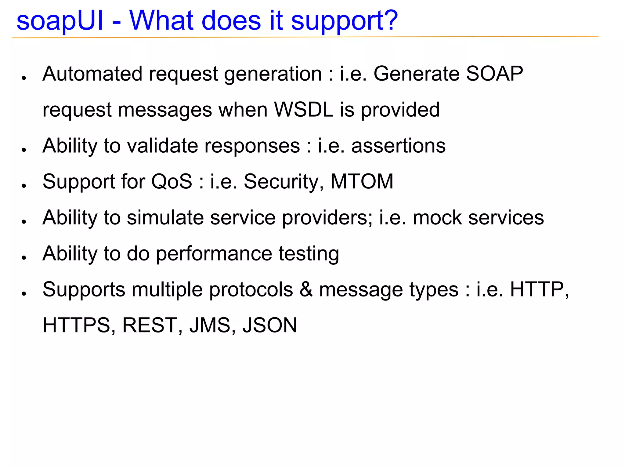 soapUI - What does it support?
●   Automated request generation : i.e. Generate SOAP
    request messages when WSDL is provided
●   Ability to validate responses : i.e. assertions
●   Support for QoS : i.e. Security, MTOM
●   Ability to simulate service providers; i.e. mock services
●   Ability to do performance testing
●   Supports multiple protocols & message types : i.e. HTTP,
    HTTPS, REST, JMS, JSON
 