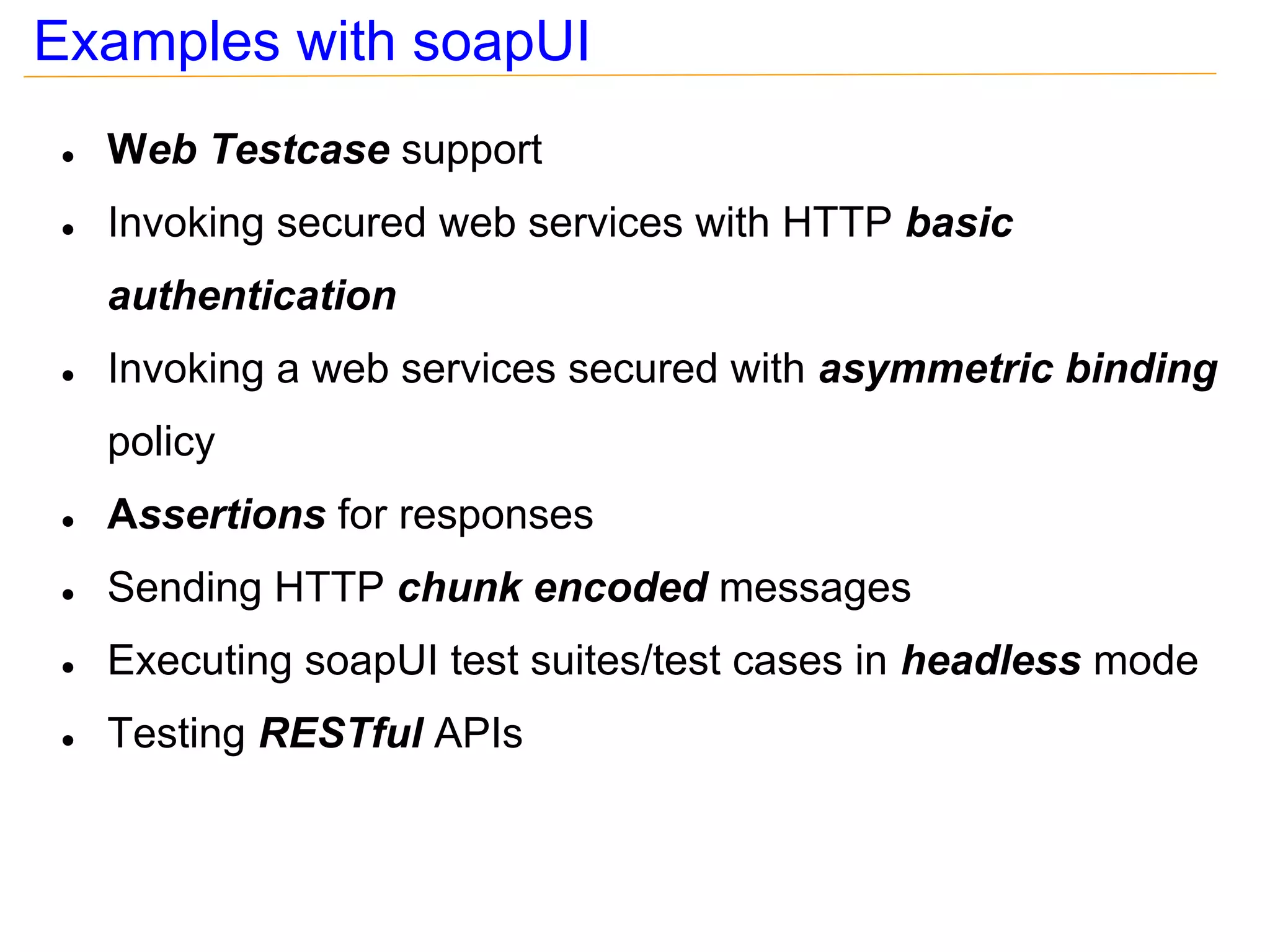Examples with soapUI
●   Web Testcase support
●   Invoking secured web services with HTTP basic
    authentication
●   Invoking a web services secured with asymmetric binding
    policy
●   Assertions for responses
●   Sending HTTP chunk encoded messages
●   Executing soapUI test suites/test cases in headless mode
●   Testing RESTful APIs
 