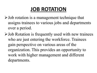JOB ROTATION
Job rotation is a management technique that
assigns trainees to various jobs and departments
over a period.
Job Rotation is frequently used with new trainees
who are just entering the workforce. Trainees
gain perspective on various areas of the
organization. This provides an opportunity to
work with higher management and different
departments.
 