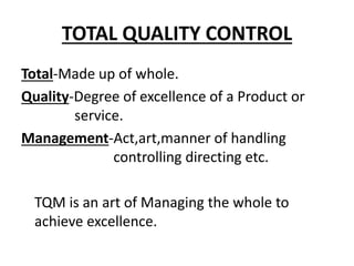 TOTAL QUALITY CONTROL
Total-Made up of whole.
Quality-Degree of excellence of a Product or
service.
Management-Act,art,manner of handling
controlling directing etc.
TQM is an art of Managing the whole to
achieve excellence.
 