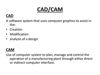 CAD/CAM
CAD
A software system that uses computer graphics to assist in
the:
• Creation
• Modification
• analysis of a design
CAM
Use of computer system to plan, manage and control the
operation of a manufacturing plant through either direct
or indirect computer interface.
 