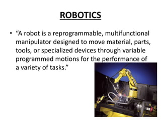 ROBOTICS
• “A robot is a reprogrammable, multifunctional
manipulator designed to move material, parts,
tools, or specialized devices through variable
programmed motions for the performance of
a variety of tasks.”
 