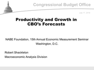 Congressional Budget Office
NABE Foundation, 15th Annual Economic Measurement Seminar
Washington, D.C.
July 17, 2018
Robert Shackleton
Macroeconomic Analysis Division
Productivity and Growth in
CBO’s Forecasts
 