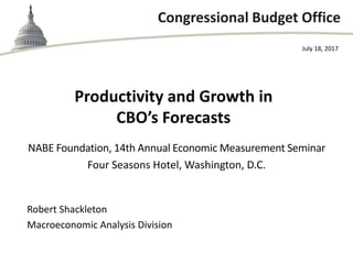 Congressional Budget Office
Productivity and Growth in
CBO’s Forecasts
NABE Foundation, 14th Annual Economic Measurement Seminar
Four Seasons Hotel, Washington, D.C.
July 18, 2017
Robert Shackleton
Macroeconomic Analysis Division
 